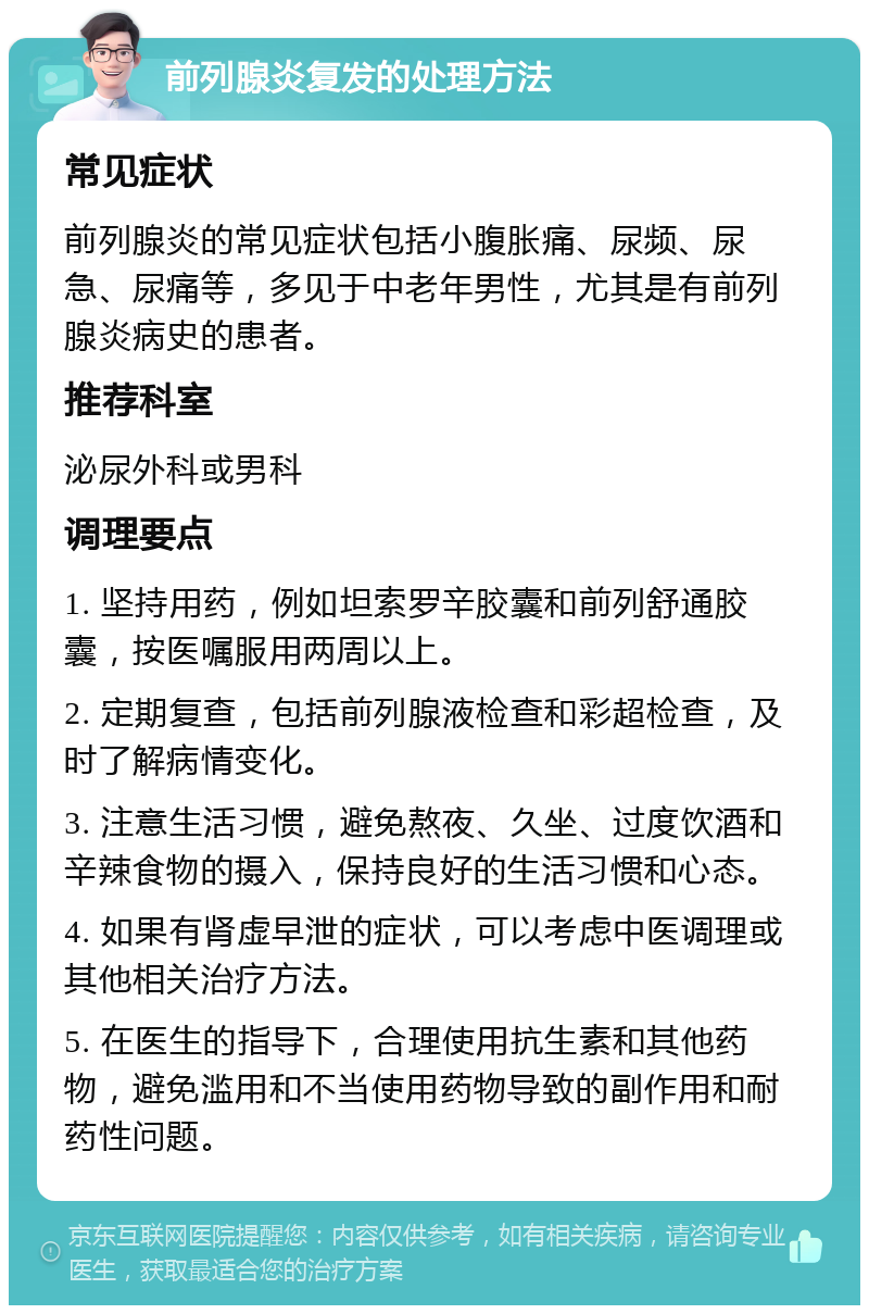 前列腺炎复发的处理方法 常见症状 前列腺炎的常见症状包括小腹胀痛、尿频、尿急、尿痛等，多见于中老年男性，尤其是有前列腺炎病史的患者。 推荐科室 泌尿外科或男科 调理要点 1. 坚持用药，例如坦索罗辛胶囊和前列舒通胶囊，按医嘱服用两周以上。 2. 定期复查，包括前列腺液检查和彩超检查，及时了解病情变化。 3. 注意生活习惯，避免熬夜、久坐、过度饮酒和辛辣食物的摄入，保持良好的生活习惯和心态。 4. 如果有肾虚早泄的症状，可以考虑中医调理或其他相关治疗方法。 5. 在医生的指导下，合理使用抗生素和其他药物，避免滥用和不当使用药物导致的副作用和耐药性问题。