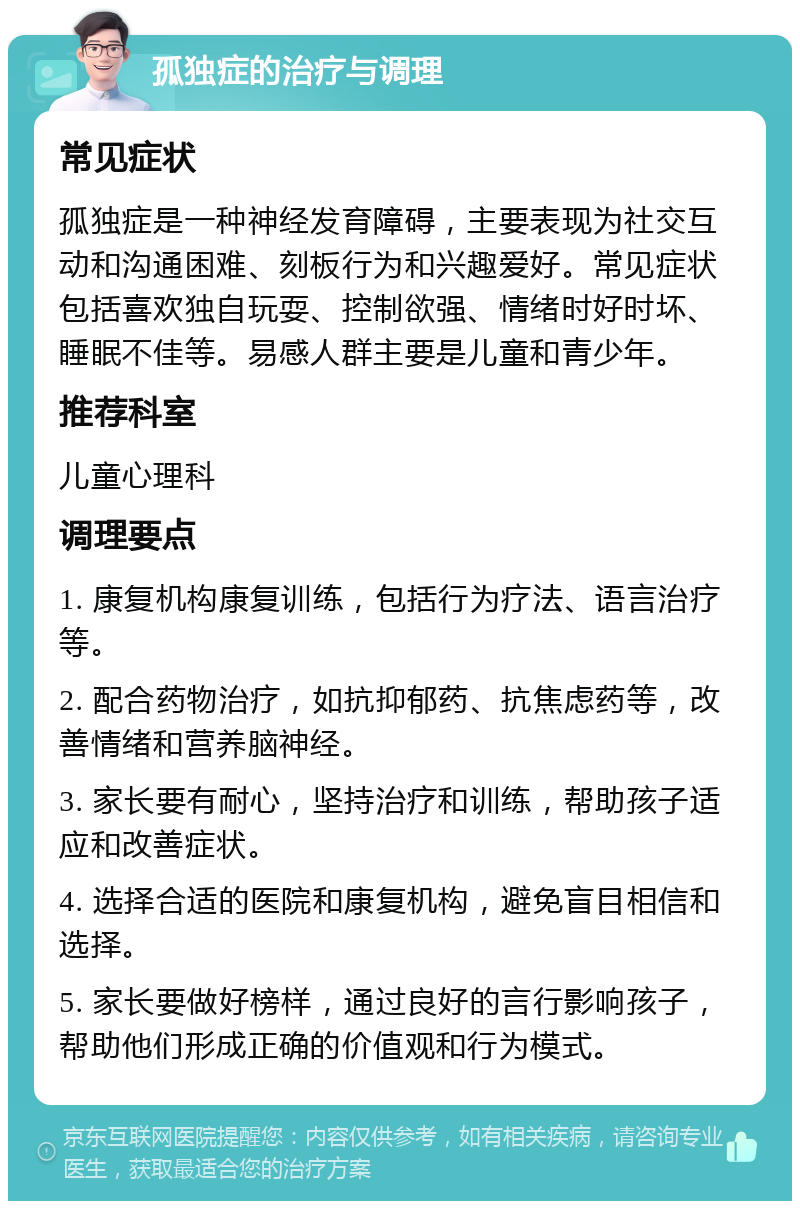 孤独症的治疗与调理 常见症状 孤独症是一种神经发育障碍，主要表现为社交互动和沟通困难、刻板行为和兴趣爱好。常见症状包括喜欢独自玩耍、控制欲强、情绪时好时坏、睡眠不佳等。易感人群主要是儿童和青少年。 推荐科室 儿童心理科 调理要点 1. 康复机构康复训练，包括行为疗法、语言治疗等。 2. 配合药物治疗，如抗抑郁药、抗焦虑药等，改善情绪和营养脑神经。 3. 家长要有耐心，坚持治疗和训练，帮助孩子适应和改善症状。 4. 选择合适的医院和康复机构，避免盲目相信和选择。 5. 家长要做好榜样，通过良好的言行影响孩子，帮助他们形成正确的价值观和行为模式。