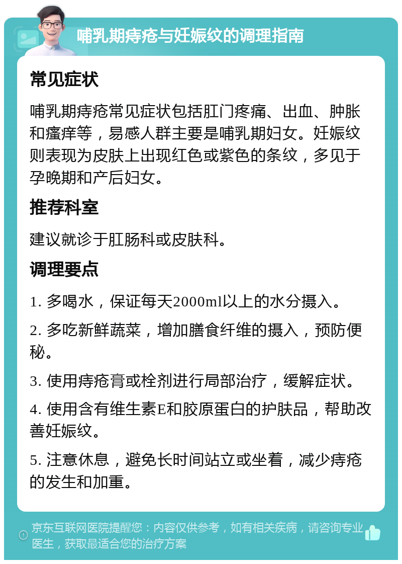 哺乳期痔疮与妊娠纹的调理指南 常见症状 哺乳期痔疮常见症状包括肛门疼痛、出血、肿胀和瘙痒等，易感人群主要是哺乳期妇女。妊娠纹则表现为皮肤上出现红色或紫色的条纹，多见于孕晚期和产后妇女。 推荐科室 建议就诊于肛肠科或皮肤科。 调理要点 1. 多喝水，保证每天2000ml以上的水分摄入。 2. 多吃新鲜蔬菜，增加膳食纤维的摄入，预防便秘。 3. 使用痔疮膏或栓剂进行局部治疗，缓解症状。 4. 使用含有维生素E和胶原蛋白的护肤品，帮助改善妊娠纹。 5. 注意休息，避免长时间站立或坐着，减少痔疮的发生和加重。