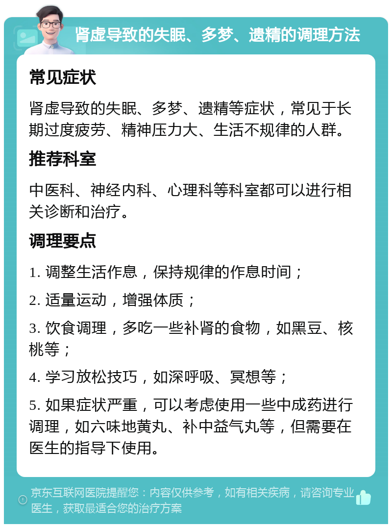 肾虚导致的失眠、多梦、遗精的调理方法 常见症状 肾虚导致的失眠、多梦、遗精等症状，常见于长期过度疲劳、精神压力大、生活不规律的人群。 推荐科室 中医科、神经内科、心理科等科室都可以进行相关诊断和治疗。 调理要点 1. 调整生活作息，保持规律的作息时间； 2. 适量运动，增强体质； 3. 饮食调理，多吃一些补肾的食物，如黑豆、核桃等； 4. 学习放松技巧，如深呼吸、冥想等； 5. 如果症状严重，可以考虑使用一些中成药进行调理，如六味地黄丸、补中益气丸等，但需要在医生的指导下使用。