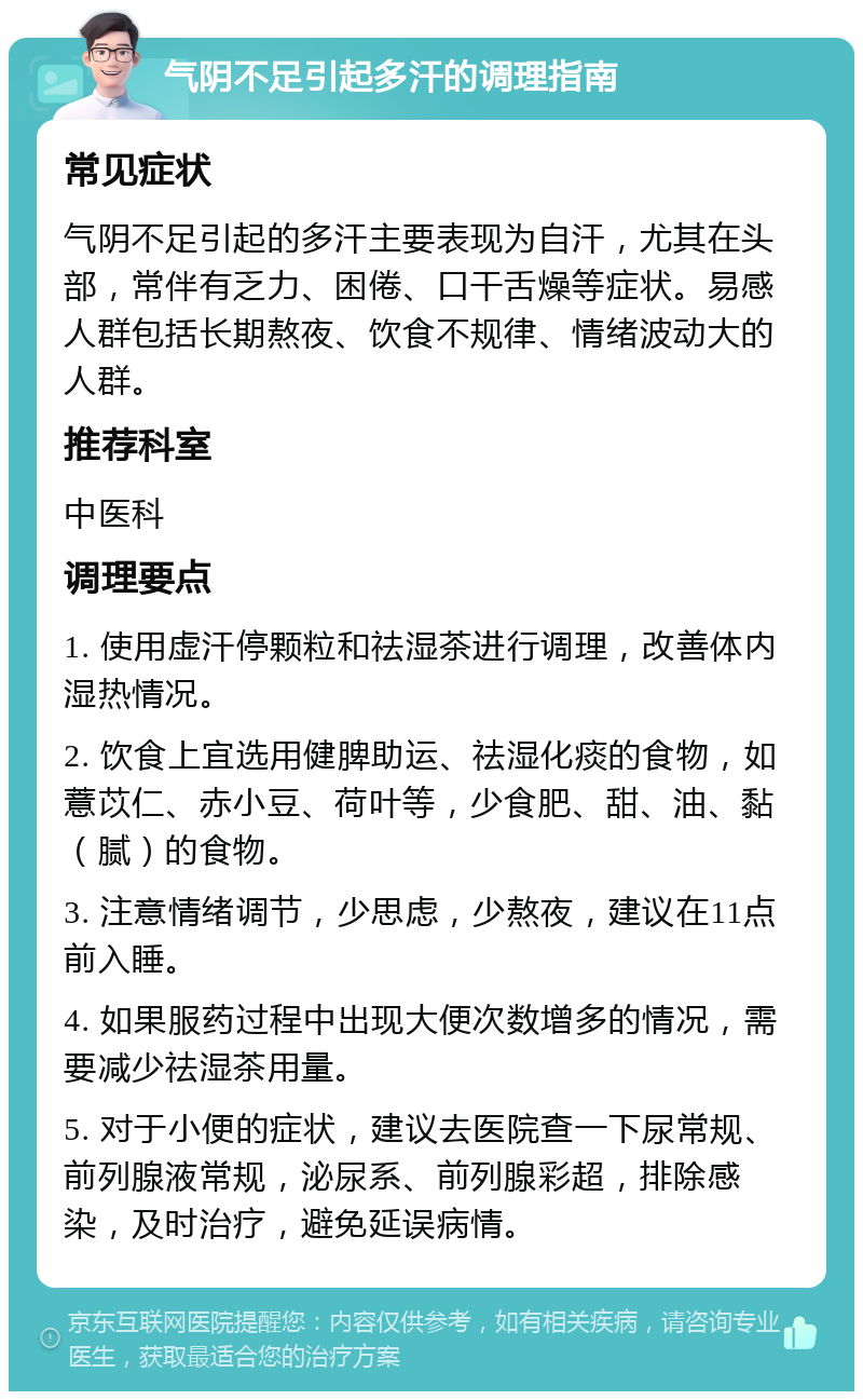 气阴不足引起多汗的调理指南 常见症状 气阴不足引起的多汗主要表现为自汗，尤其在头部，常伴有乏力、困倦、口干舌燥等症状。易感人群包括长期熬夜、饮食不规律、情绪波动大的人群。 推荐科室 中医科 调理要点 1. 使用虚汗停颗粒和祛湿茶进行调理，改善体内湿热情况。 2. 饮食上宜选用健脾助运、祛湿化痰的食物，如薏苡仁、赤小豆、荷叶等，少食肥、甜、油、黏（腻）的食物。 3. 注意情绪调节，少思虑，少熬夜，建议在11点前入睡。 4. 如果服药过程中出现大便次数增多的情况，需要减少祛湿茶用量。 5. 对于小便的症状，建议去医院查一下尿常规、前列腺液常规，泌尿系、前列腺彩超，排除感染，及时治疗，避免延误病情。