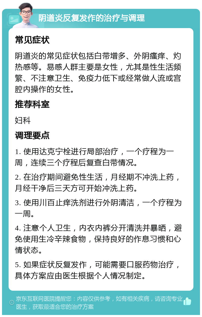 阴道炎反复发作的治疗与调理 常见症状 阴道炎的常见症状包括白带增多、外阴瘙痒、灼热感等。易感人群主要是女性，尤其是性生活频繁、不注意卫生、免疫力低下或经常做人流或宫腔内操作的女性。 推荐科室 妇科 调理要点 1. 使用达克宁栓进行局部治疗，一个疗程为一周，连续三个疗程后复查白带情况。 2. 在治疗期间避免性生活，月经期不冲洗上药，月经干净后三天方可开始冲洗上药。 3. 使用川百止痒洗剂进行外阴清洁，一个疗程为一周。 4. 注意个人卫生，内衣内裤分开清洗并暴晒，避免使用生冷辛辣食物，保持良好的作息习惯和心情状态。 5. 如果症状反复发作，可能需要口服药物治疗，具体方案应由医生根据个人情况制定。