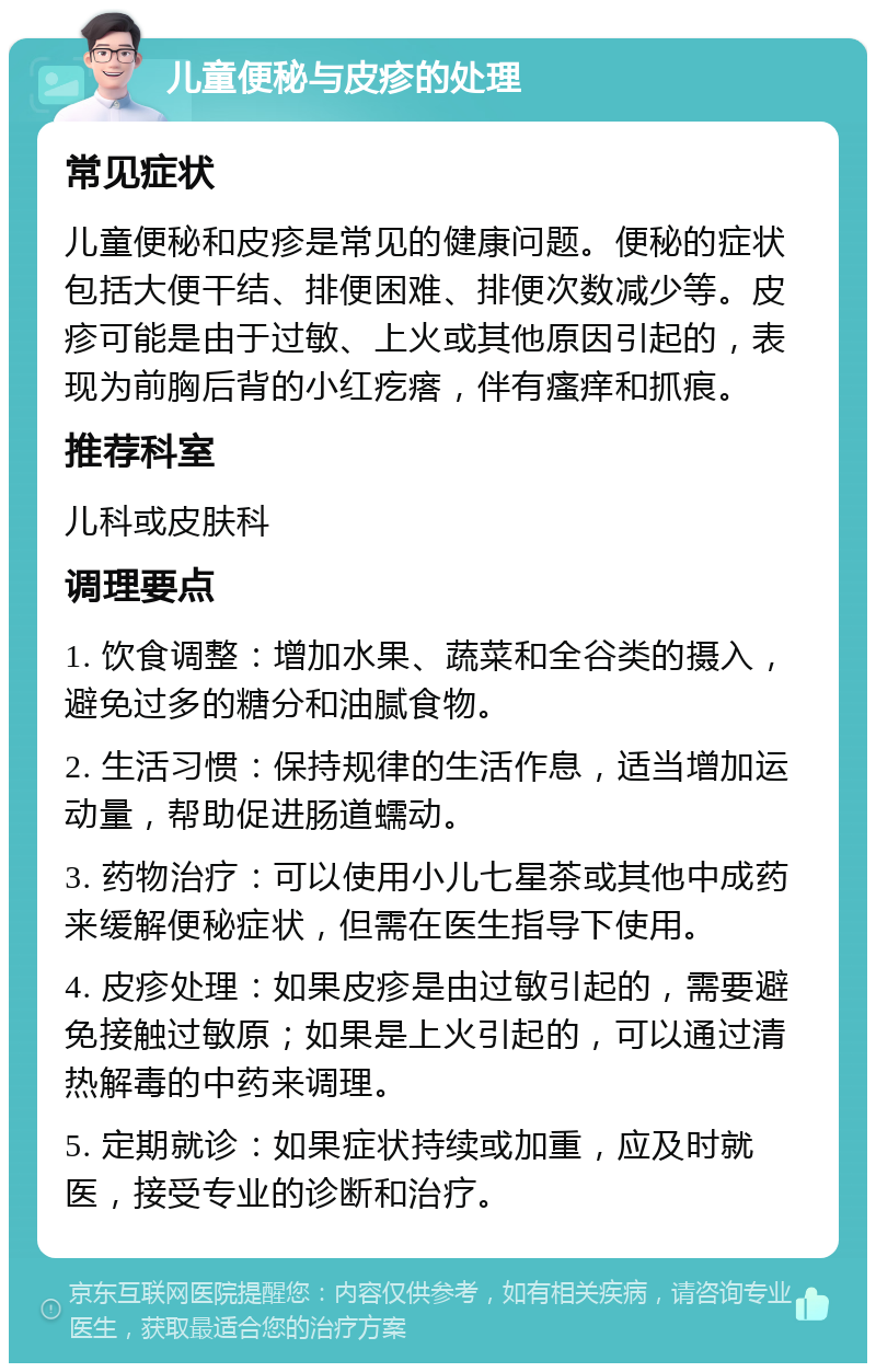 儿童便秘与皮疹的处理 常见症状 儿童便秘和皮疹是常见的健康问题。便秘的症状包括大便干结、排便困难、排便次数减少等。皮疹可能是由于过敏、上火或其他原因引起的，表现为前胸后背的小红疙瘩，伴有瘙痒和抓痕。 推荐科室 儿科或皮肤科 调理要点 1. 饮食调整：增加水果、蔬菜和全谷类的摄入，避免过多的糖分和油腻食物。 2. 生活习惯：保持规律的生活作息，适当增加运动量，帮助促进肠道蠕动。 3. 药物治疗：可以使用小儿七星茶或其他中成药来缓解便秘症状，但需在医生指导下使用。 4. 皮疹处理：如果皮疹是由过敏引起的，需要避免接触过敏原；如果是上火引起的，可以通过清热解毒的中药来调理。 5. 定期就诊：如果症状持续或加重，应及时就医，接受专业的诊断和治疗。