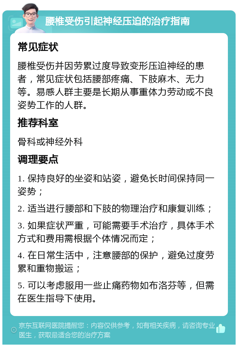 腰椎受伤引起神经压迫的治疗指南 常见症状 腰椎受伤并因劳累过度导致变形压迫神经的患者，常见症状包括腰部疼痛、下肢麻木、无力等。易感人群主要是长期从事重体力劳动或不良姿势工作的人群。 推荐科室 骨科或神经外科 调理要点 1. 保持良好的坐姿和站姿，避免长时间保持同一姿势； 2. 适当进行腰部和下肢的物理治疗和康复训练； 3. 如果症状严重，可能需要手术治疗，具体手术方式和费用需根据个体情况而定； 4. 在日常生活中，注意腰部的保护，避免过度劳累和重物搬运； 5. 可以考虑服用一些止痛药物如布洛芬等，但需在医生指导下使用。