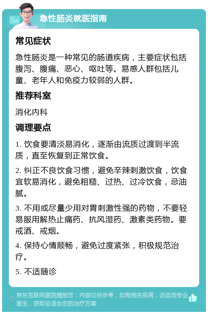 急性肠炎就医指南 常见症状 急性肠炎是一种常见的肠道疾病，主要症状包括腹泻、腹痛、恶心、呕吐等。易感人群包括儿童、老年人和免疫力较弱的人群。 推荐科室 消化内科 调理要点 1. 饮食要清淡易消化，逐渐由流质过渡到半流质，直至恢复到正常饮食。 2. 纠正不良饮食习惯，避免辛辣刺激饮食，饮食宜软易消化，避免粗糙、过热、过冷饮食，忌油腻。 3. 不用或尽量少用对胃刺激性强的药物，不要轻易服用解热止痛药、抗风湿药、激素类药物。要戒酒、戒烟。 4. 保持心情顺畅，避免过度紧张，积极规范治疗。 5. 不适随诊