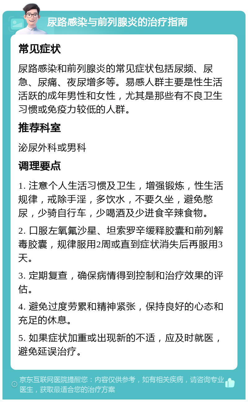 尿路感染与前列腺炎的治疗指南 常见症状 尿路感染和前列腺炎的常见症状包括尿频、尿急、尿痛、夜尿增多等。易感人群主要是性生活活跃的成年男性和女性，尤其是那些有不良卫生习惯或免疫力较低的人群。 推荐科室 泌尿外科或男科 调理要点 1. 注意个人生活习惯及卫生，增强锻炼，性生活规律，戒除手淫，多饮水，不要久坐，避免憋尿，少骑自行车，少喝酒及少进食辛辣食物。 2. 口服左氧氟沙星、坦索罗辛缓释胶囊和前列解毒胶囊，规律服用2周或直到症状消失后再服用3天。 3. 定期复查，确保病情得到控制和治疗效果的评估。 4. 避免过度劳累和精神紧张，保持良好的心态和充足的休息。 5. 如果症状加重或出现新的不适，应及时就医，避免延误治疗。