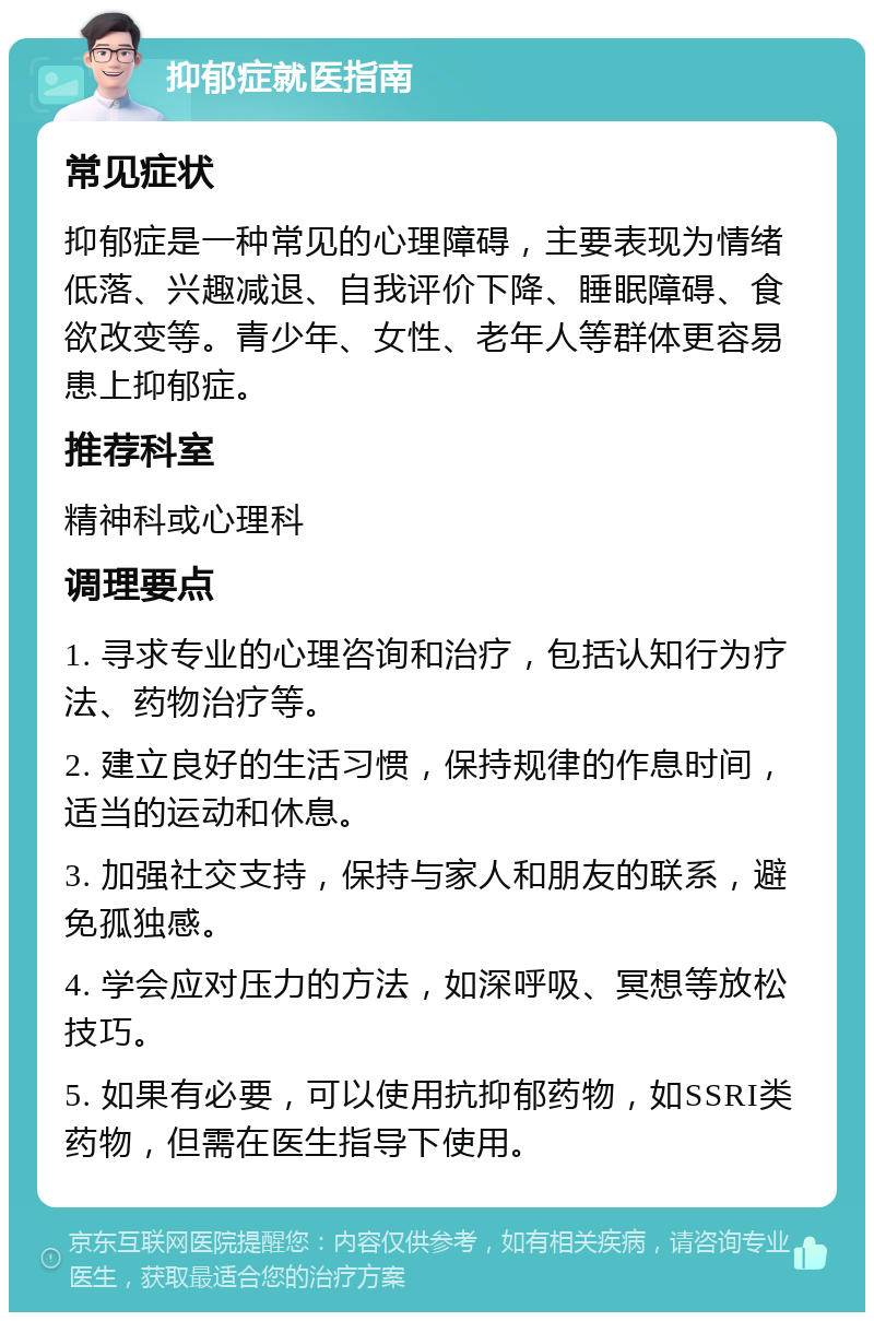 抑郁症就医指南 常见症状 抑郁症是一种常见的心理障碍，主要表现为情绪低落、兴趣减退、自我评价下降、睡眠障碍、食欲改变等。青少年、女性、老年人等群体更容易患上抑郁症。 推荐科室 精神科或心理科 调理要点 1. 寻求专业的心理咨询和治疗，包括认知行为疗法、药物治疗等。 2. 建立良好的生活习惯，保持规律的作息时间，适当的运动和休息。 3. 加强社交支持，保持与家人和朋友的联系，避免孤独感。 4. 学会应对压力的方法，如深呼吸、冥想等放松技巧。 5. 如果有必要，可以使用抗抑郁药物，如SSRI类药物，但需在医生指导下使用。