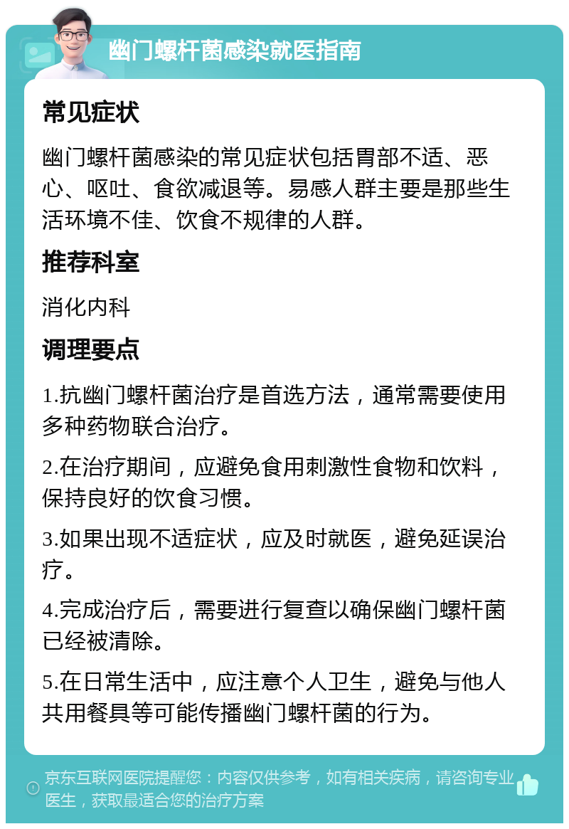 幽门螺杆菌感染就医指南 常见症状 幽门螺杆菌感染的常见症状包括胃部不适、恶心、呕吐、食欲减退等。易感人群主要是那些生活环境不佳、饮食不规律的人群。 推荐科室 消化内科 调理要点 1.抗幽门螺杆菌治疗是首选方法，通常需要使用多种药物联合治疗。 2.在治疗期间，应避免食用刺激性食物和饮料，保持良好的饮食习惯。 3.如果出现不适症状，应及时就医，避免延误治疗。 4.完成治疗后，需要进行复查以确保幽门螺杆菌已经被清除。 5.在日常生活中，应注意个人卫生，避免与他人共用餐具等可能传播幽门螺杆菌的行为。