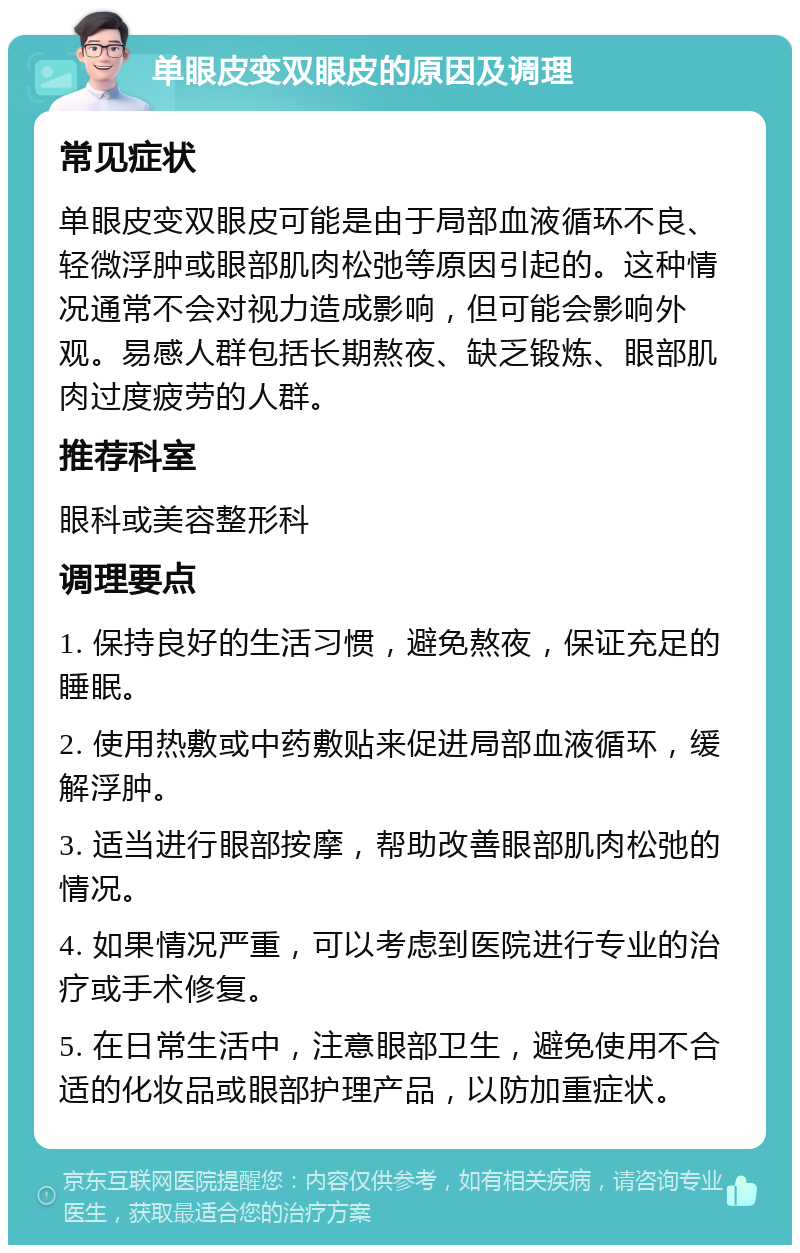 单眼皮变双眼皮的原因及调理 常见症状 单眼皮变双眼皮可能是由于局部血液循环不良、轻微浮肿或眼部肌肉松弛等原因引起的。这种情况通常不会对视力造成影响，但可能会影响外观。易感人群包括长期熬夜、缺乏锻炼、眼部肌肉过度疲劳的人群。 推荐科室 眼科或美容整形科 调理要点 1. 保持良好的生活习惯，避免熬夜，保证充足的睡眠。 2. 使用热敷或中药敷贴来促进局部血液循环，缓解浮肿。 3. 适当进行眼部按摩，帮助改善眼部肌肉松弛的情况。 4. 如果情况严重，可以考虑到医院进行专业的治疗或手术修复。 5. 在日常生活中，注意眼部卫生，避免使用不合适的化妆品或眼部护理产品，以防加重症状。