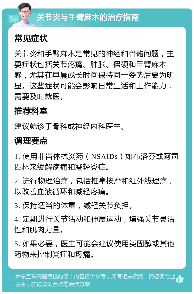 关节炎与手臂麻木的治疗指南 常见症状 关节炎和手臂麻木是常见的神经和骨骼问题，主要症状包括关节疼痛、肿胀、僵硬和手臂麻木感，尤其在早晨或长时间保持同一姿势后更为明显。这些症状可能会影响日常生活和工作能力，需要及时就医。 推荐科室 建议就诊于骨科或神经内科医生。 调理要点 1. 使用非甾体抗炎药（NSAIDs）如布洛芬或阿司匹林来缓解疼痛和减轻炎症。 2. 进行物理治疗，包括推拿按摩和红外线理疗，以改善血液循环和减轻疼痛。 3. 保持适当的体重，减轻关节负担。 4. 定期进行关节活动和伸展运动，增强关节灵活性和肌肉力量。 5. 如果必要，医生可能会建议使用类固醇或其他药物来控制炎症和疼痛。