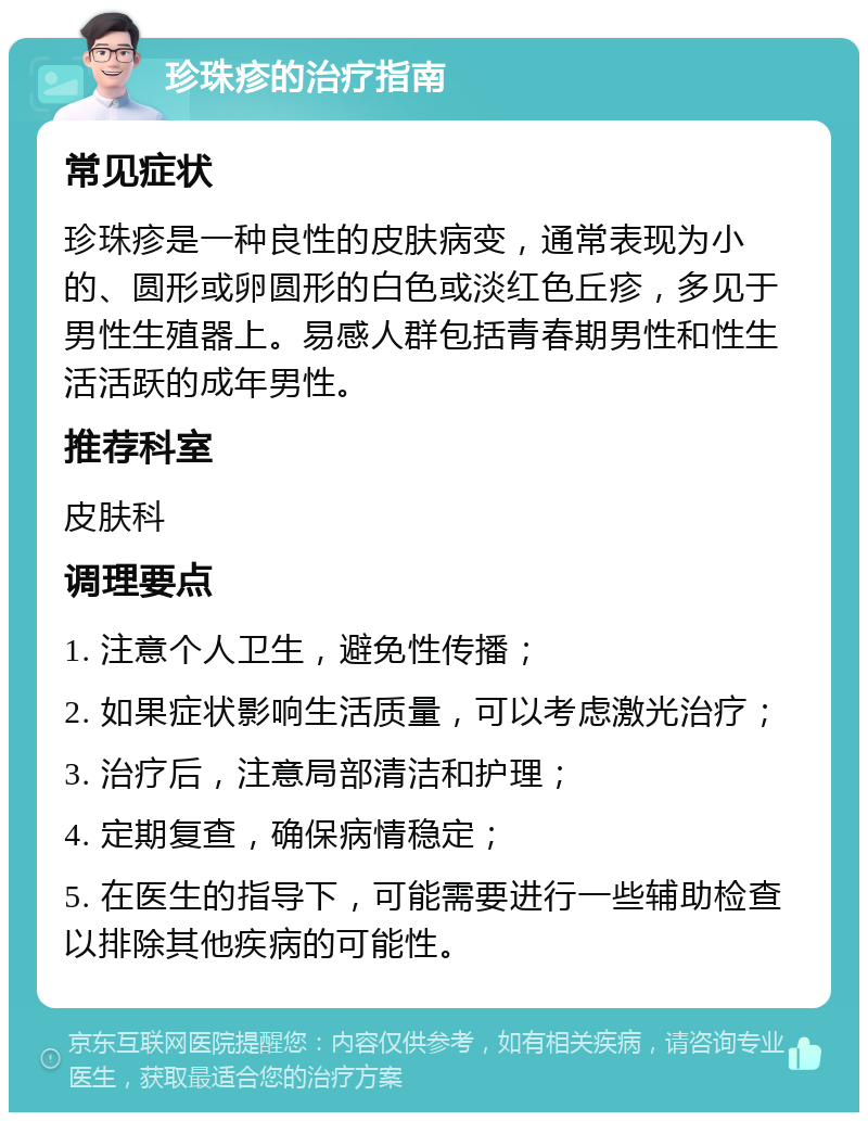 珍珠疹的治疗指南 常见症状 珍珠疹是一种良性的皮肤病变，通常表现为小的、圆形或卵圆形的白色或淡红色丘疹，多见于男性生殖器上。易感人群包括青春期男性和性生活活跃的成年男性。 推荐科室 皮肤科 调理要点 1. 注意个人卫生，避免性传播； 2. 如果症状影响生活质量，可以考虑激光治疗； 3. 治疗后，注意局部清洁和护理； 4. 定期复查，确保病情稳定； 5. 在医生的指导下，可能需要进行一些辅助检查以排除其他疾病的可能性。