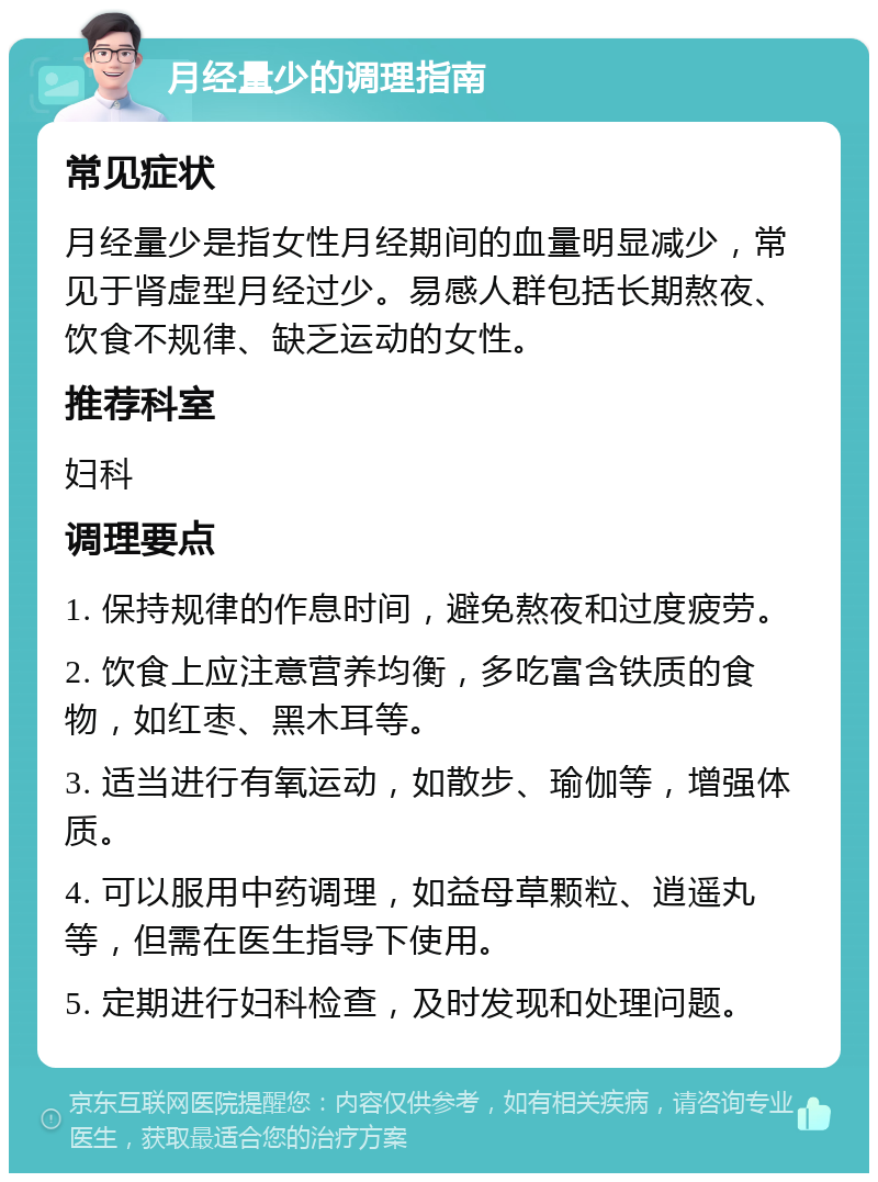 月经量少的调理指南 常见症状 月经量少是指女性月经期间的血量明显减少，常见于肾虚型月经过少。易感人群包括长期熬夜、饮食不规律、缺乏运动的女性。 推荐科室 妇科 调理要点 1. 保持规律的作息时间，避免熬夜和过度疲劳。 2. 饮食上应注意营养均衡，多吃富含铁质的食物，如红枣、黑木耳等。 3. 适当进行有氧运动，如散步、瑜伽等，增强体质。 4. 可以服用中药调理，如益母草颗粒、逍遥丸等，但需在医生指导下使用。 5. 定期进行妇科检查，及时发现和处理问题。