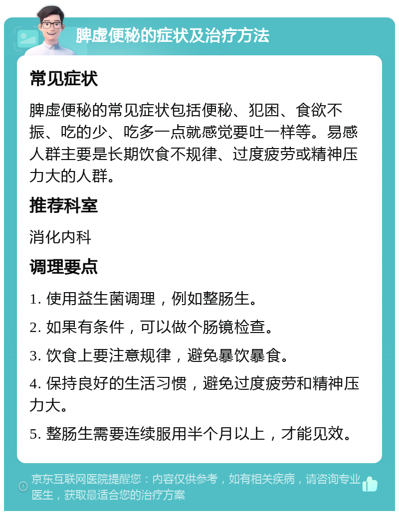 脾虚便秘的症状及治疗方法 常见症状 脾虚便秘的常见症状包括便秘、犯困、食欲不振、吃的少、吃多一点就感觉要吐一样等。易感人群主要是长期饮食不规律、过度疲劳或精神压力大的人群。 推荐科室 消化内科 调理要点 1. 使用益生菌调理，例如整肠生。 2. 如果有条件，可以做个肠镜检查。 3. 饮食上要注意规律，避免暴饮暴食。 4. 保持良好的生活习惯，避免过度疲劳和精神压力大。 5. 整肠生需要连续服用半个月以上，才能见效。