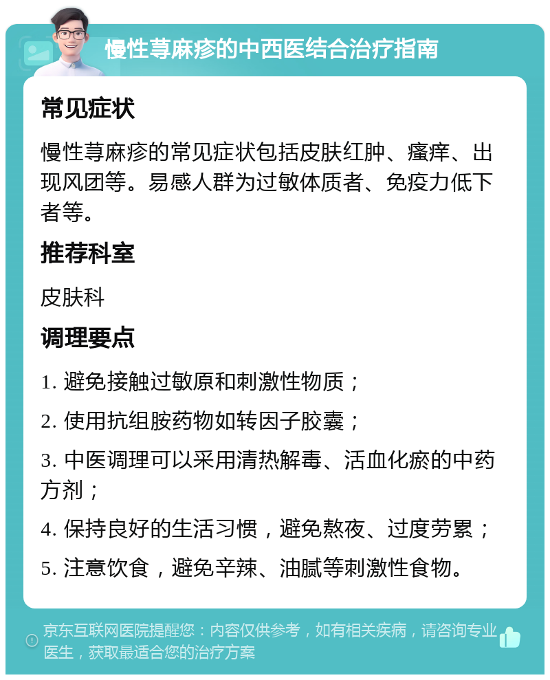 慢性荨麻疹的中西医结合治疗指南 常见症状 慢性荨麻疹的常见症状包括皮肤红肿、瘙痒、出现风团等。易感人群为过敏体质者、免疫力低下者等。 推荐科室 皮肤科 调理要点 1. 避免接触过敏原和刺激性物质； 2. 使用抗组胺药物如转因子胶囊； 3. 中医调理可以采用清热解毒、活血化瘀的中药方剂； 4. 保持良好的生活习惯，避免熬夜、过度劳累； 5. 注意饮食，避免辛辣、油腻等刺激性食物。