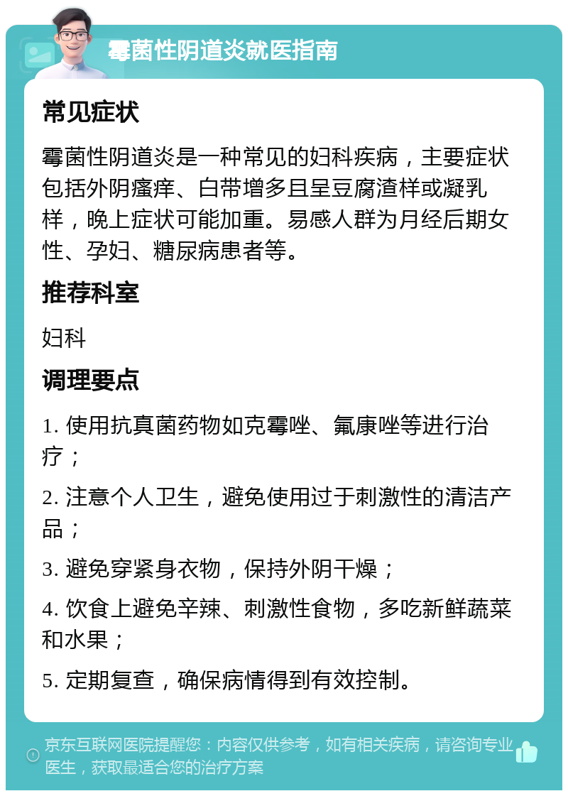 霉菌性阴道炎就医指南 常见症状 霉菌性阴道炎是一种常见的妇科疾病，主要症状包括外阴瘙痒、白带增多且呈豆腐渣样或凝乳样，晚上症状可能加重。易感人群为月经后期女性、孕妇、糖尿病患者等。 推荐科室 妇科 调理要点 1. 使用抗真菌药物如克霉唑、氟康唑等进行治疗； 2. 注意个人卫生，避免使用过于刺激性的清洁产品； 3. 避免穿紧身衣物，保持外阴干燥； 4. 饮食上避免辛辣、刺激性食物，多吃新鲜蔬菜和水果； 5. 定期复查，确保病情得到有效控制。