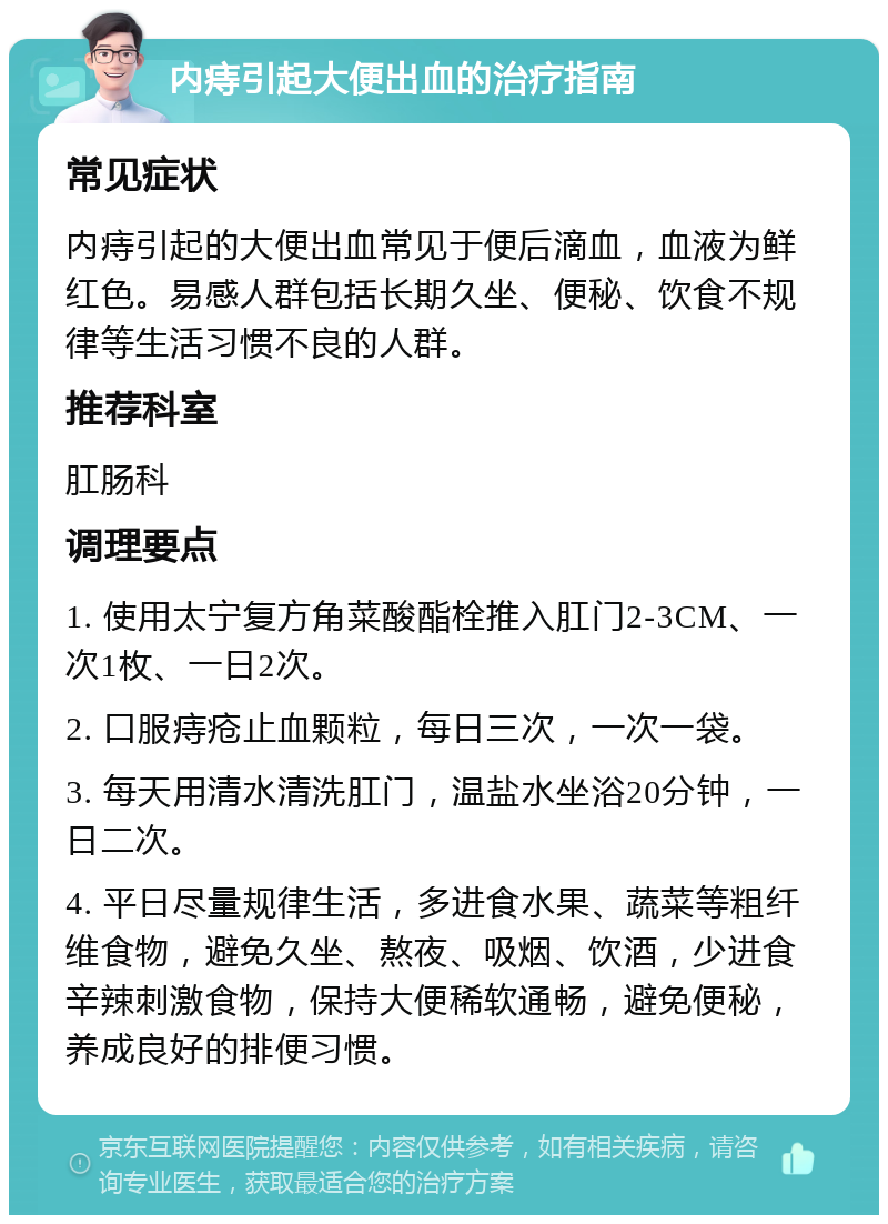 内痔引起大便出血的治疗指南 常见症状 内痔引起的大便出血常见于便后滴血，血液为鲜红色。易感人群包括长期久坐、便秘、饮食不规律等生活习惯不良的人群。 推荐科室 肛肠科 调理要点 1. 使用太宁复方角菜酸酯栓推入肛门2-3CM、一次1枚、一日2次。 2. 口服痔疮止血颗粒，每日三次，一次一袋。 3. 每天用清水清洗肛门，温盐水坐浴20分钟，一日二次。 4. 平日尽量规律生活，多进食水果、蔬菜等粗纤维食物，避免久坐、熬夜、吸烟、饮酒，少进食辛辣刺激食物，保持大便稀软通畅，避免便秘，养成良好的排便习惯。