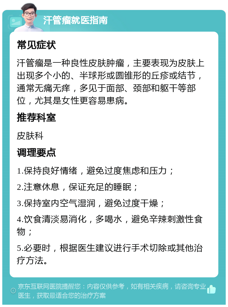 汗管瘤就医指南 常见症状 汗管瘤是一种良性皮肤肿瘤，主要表现为皮肤上出现多个小的、半球形或圆锥形的丘疹或结节，通常无痛无痒，多见于面部、颈部和躯干等部位，尤其是女性更容易患病。 推荐科室 皮肤科 调理要点 1.保持良好情绪，避免过度焦虑和压力； 2.注意休息，保证充足的睡眠； 3.保持室内空气湿润，避免过度干燥； 4.饮食清淡易消化，多喝水，避免辛辣刺激性食物； 5.必要时，根据医生建议进行手术切除或其他治疗方法。