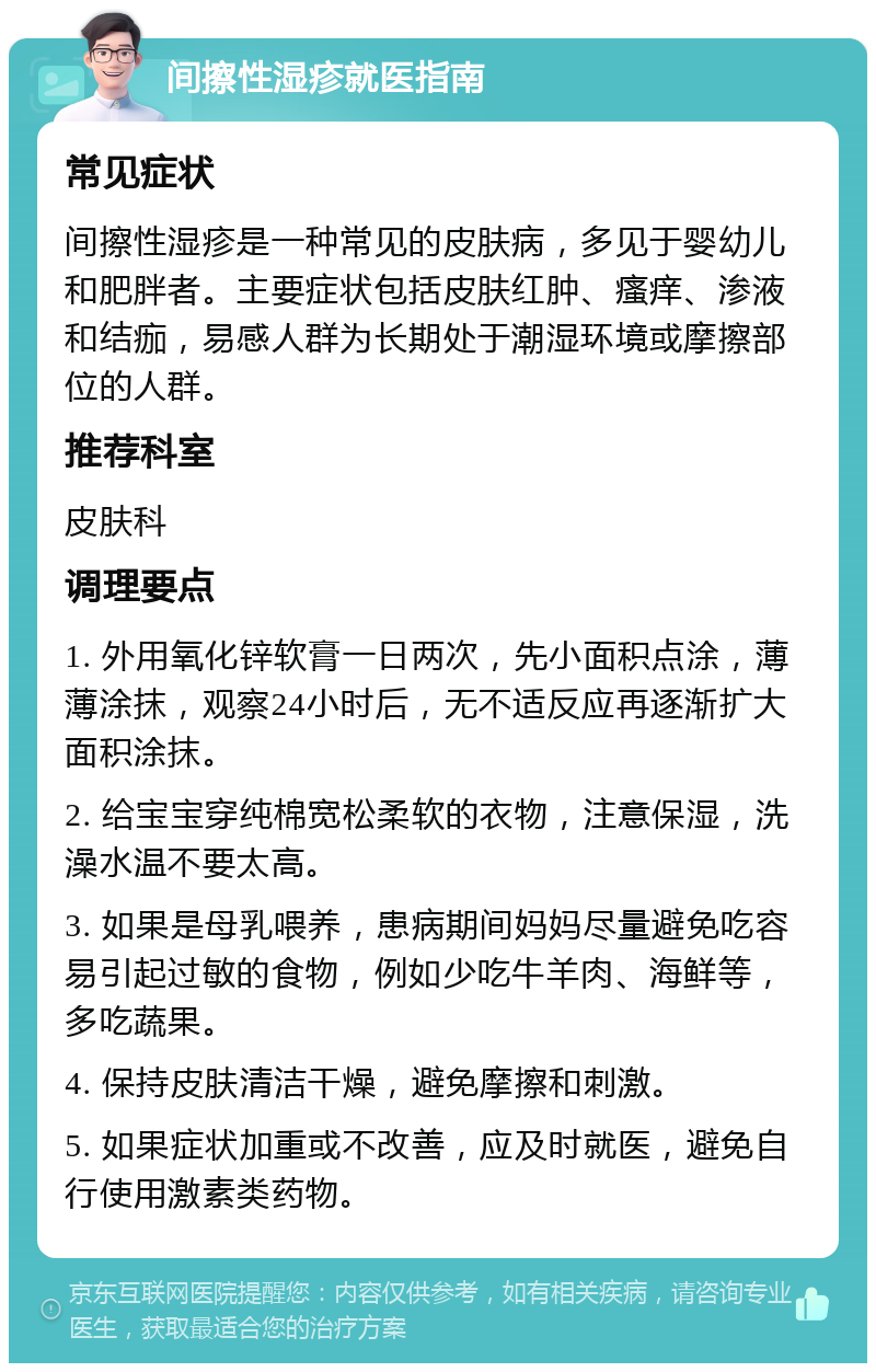 间擦性湿疹就医指南 常见症状 间擦性湿疹是一种常见的皮肤病，多见于婴幼儿和肥胖者。主要症状包括皮肤红肿、瘙痒、渗液和结痂，易感人群为长期处于潮湿环境或摩擦部位的人群。 推荐科室 皮肤科 调理要点 1. 外用氧化锌软膏一日两次，先小面积点涂，薄薄涂抹，观察24小时后，无不适反应再逐渐扩大面积涂抹。 2. 给宝宝穿纯棉宽松柔软的衣物，注意保湿，洗澡水温不要太高。 3. 如果是母乳喂养，患病期间妈妈尽量避免吃容易引起过敏的食物，例如少吃牛羊肉、海鲜等，多吃蔬果。 4. 保持皮肤清洁干燥，避免摩擦和刺激。 5. 如果症状加重或不改善，应及时就医，避免自行使用激素类药物。