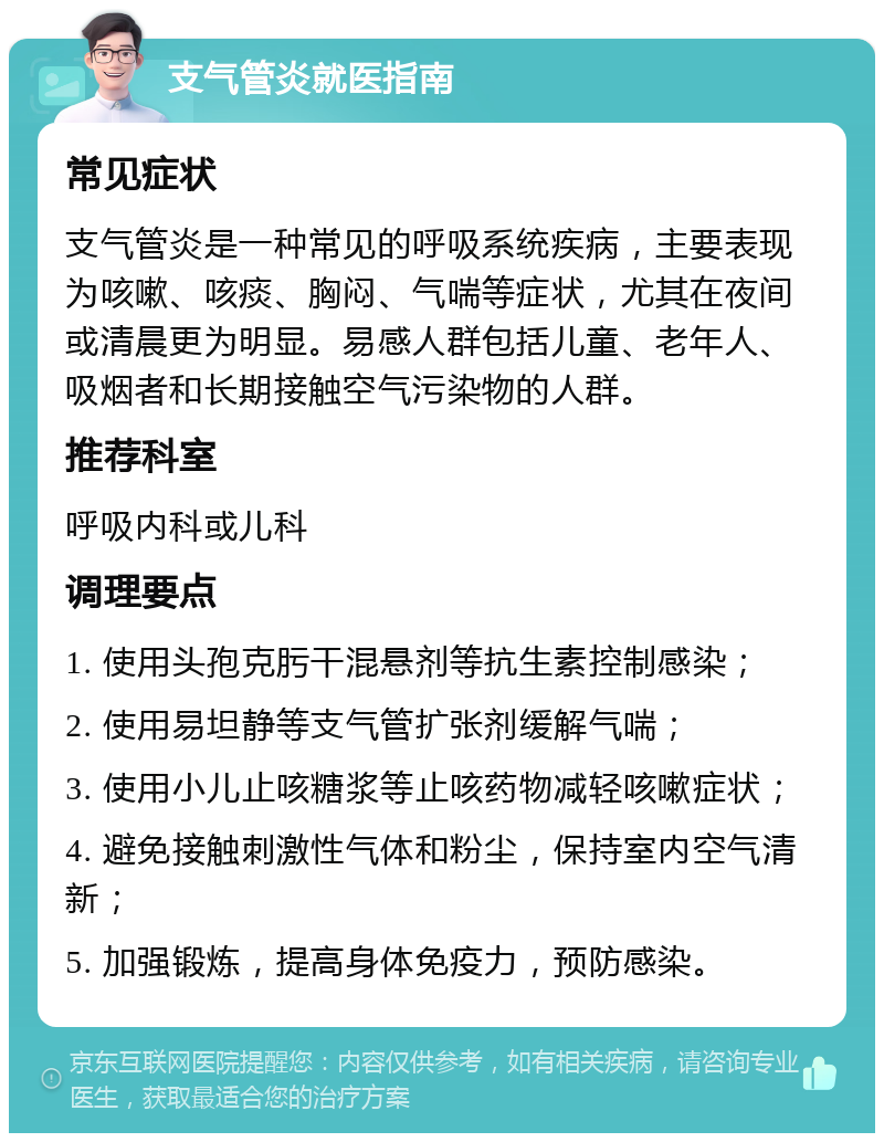 支气管炎就医指南 常见症状 支气管炎是一种常见的呼吸系统疾病，主要表现为咳嗽、咳痰、胸闷、气喘等症状，尤其在夜间或清晨更为明显。易感人群包括儿童、老年人、吸烟者和长期接触空气污染物的人群。 推荐科室 呼吸内科或儿科 调理要点 1. 使用头孢克肟干混悬剂等抗生素控制感染； 2. 使用易坦静等支气管扩张剂缓解气喘； 3. 使用小儿止咳糖浆等止咳药物减轻咳嗽症状； 4. 避免接触刺激性气体和粉尘，保持室内空气清新； 5. 加强锻炼，提高身体免疫力，预防感染。