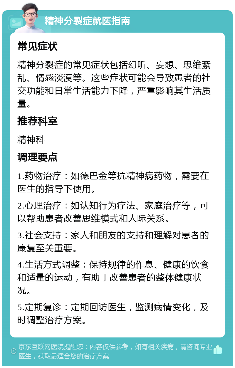 精神分裂症就医指南 常见症状 精神分裂症的常见症状包括幻听、妄想、思维紊乱、情感淡漠等。这些症状可能会导致患者的社交功能和日常生活能力下降，严重影响其生活质量。 推荐科室 精神科 调理要点 1.药物治疗：如德巴金等抗精神病药物，需要在医生的指导下使用。 2.心理治疗：如认知行为疗法、家庭治疗等，可以帮助患者改善思维模式和人际关系。 3.社会支持：家人和朋友的支持和理解对患者的康复至关重要。 4.生活方式调整：保持规律的作息、健康的饮食和适量的运动，有助于改善患者的整体健康状况。 5.定期复诊：定期回访医生，监测病情变化，及时调整治疗方案。