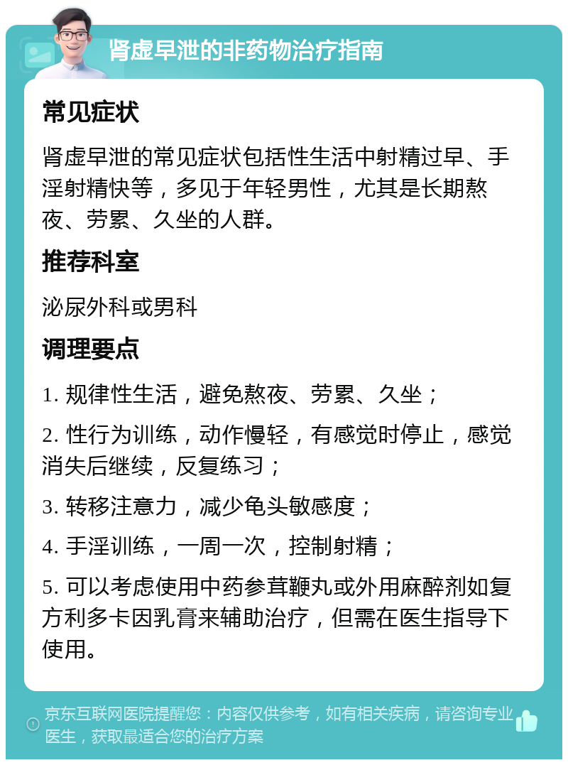 肾虚早泄的非药物治疗指南 常见症状 肾虚早泄的常见症状包括性生活中射精过早、手淫射精快等，多见于年轻男性，尤其是长期熬夜、劳累、久坐的人群。 推荐科室 泌尿外科或男科 调理要点 1. 规律性生活，避免熬夜、劳累、久坐； 2. 性行为训练，动作慢轻，有感觉时停止，感觉消失后继续，反复练习； 3. 转移注意力，减少龟头敏感度； 4. 手淫训练，一周一次，控制射精； 5. 可以考虑使用中药参茸鞭丸或外用麻醉剂如复方利多卡因乳膏来辅助治疗，但需在医生指导下使用。