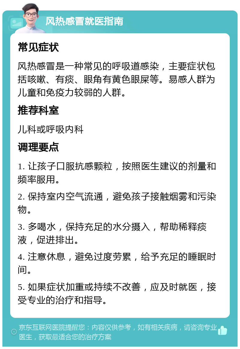 风热感冒就医指南 常见症状 风热感冒是一种常见的呼吸道感染，主要症状包括咳嗽、有痰、眼角有黄色眼屎等。易感人群为儿童和免疫力较弱的人群。 推荐科室 儿科或呼吸内科 调理要点 1. 让孩子口服抗感颗粒，按照医生建议的剂量和频率服用。 2. 保持室内空气流通，避免孩子接触烟雾和污染物。 3. 多喝水，保持充足的水分摄入，帮助稀释痰液，促进排出。 4. 注意休息，避免过度劳累，给予充足的睡眠时间。 5. 如果症状加重或持续不改善，应及时就医，接受专业的治疗和指导。