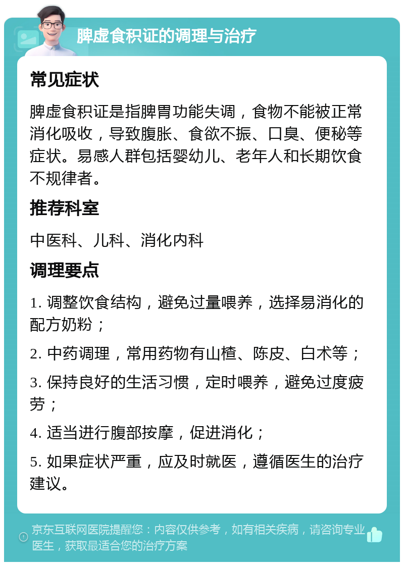 脾虚食积证的调理与治疗 常见症状 脾虚食积证是指脾胃功能失调，食物不能被正常消化吸收，导致腹胀、食欲不振、口臭、便秘等症状。易感人群包括婴幼儿、老年人和长期饮食不规律者。 推荐科室 中医科、儿科、消化内科 调理要点 1. 调整饮食结构，避免过量喂养，选择易消化的配方奶粉； 2. 中药调理，常用药物有山楂、陈皮、白术等； 3. 保持良好的生活习惯，定时喂养，避免过度疲劳； 4. 适当进行腹部按摩，促进消化； 5. 如果症状严重，应及时就医，遵循医生的治疗建议。