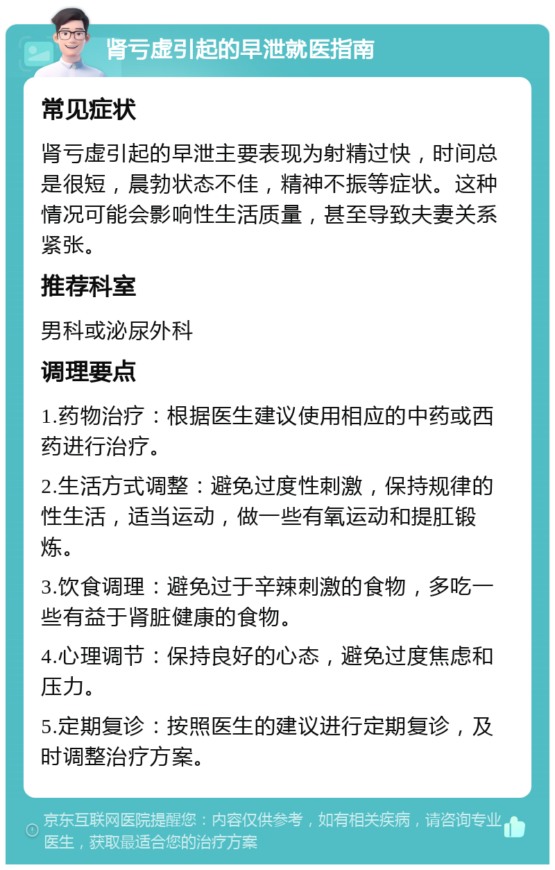 肾亏虚引起的早泄就医指南 常见症状 肾亏虚引起的早泄主要表现为射精过快，时间总是很短，晨勃状态不佳，精神不振等症状。这种情况可能会影响性生活质量，甚至导致夫妻关系紧张。 推荐科室 男科或泌尿外科 调理要点 1.药物治疗：根据医生建议使用相应的中药或西药进行治疗。 2.生活方式调整：避免过度性刺激，保持规律的性生活，适当运动，做一些有氧运动和提肛锻炼。 3.饮食调理：避免过于辛辣刺激的食物，多吃一些有益于肾脏健康的食物。 4.心理调节：保持良好的心态，避免过度焦虑和压力。 5.定期复诊：按照医生的建议进行定期复诊，及时调整治疗方案。