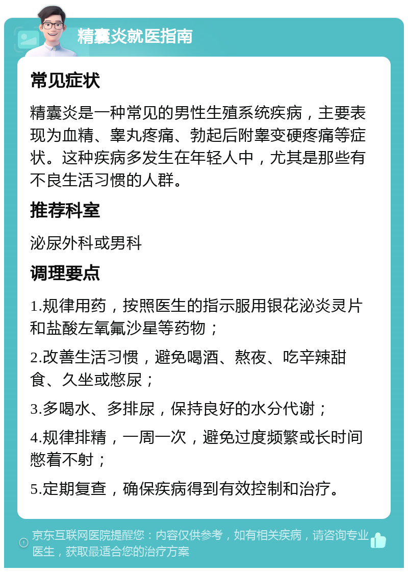 精囊炎就医指南 常见症状 精囊炎是一种常见的男性生殖系统疾病，主要表现为血精、睾丸疼痛、勃起后附睾变硬疼痛等症状。这种疾病多发生在年轻人中，尤其是那些有不良生活习惯的人群。 推荐科室 泌尿外科或男科 调理要点 1.规律用药，按照医生的指示服用银花泌炎灵片和盐酸左氧氟沙星等药物； 2.改善生活习惯，避免喝酒、熬夜、吃辛辣甜食、久坐或憋尿； 3.多喝水、多排尿，保持良好的水分代谢； 4.规律排精，一周一次，避免过度频繁或长时间憋着不射； 5.定期复查，确保疾病得到有效控制和治疗。