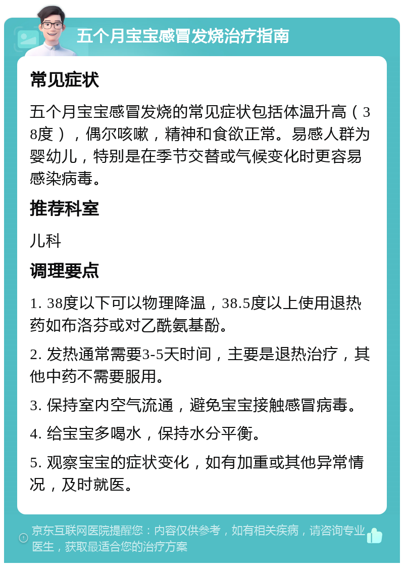 五个月宝宝感冒发烧治疗指南 常见症状 五个月宝宝感冒发烧的常见症状包括体温升高（38度），偶尔咳嗽，精神和食欲正常。易感人群为婴幼儿，特别是在季节交替或气候变化时更容易感染病毒。 推荐科室 儿科 调理要点 1. 38度以下可以物理降温，38.5度以上使用退热药如布洛芬或对乙酰氨基酚。 2. 发热通常需要3-5天时间，主要是退热治疗，其他中药不需要服用。 3. 保持室内空气流通，避免宝宝接触感冒病毒。 4. 给宝宝多喝水，保持水分平衡。 5. 观察宝宝的症状变化，如有加重或其他异常情况，及时就医。