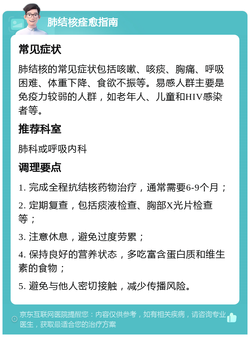 肺结核痊愈指南 常见症状 肺结核的常见症状包括咳嗽、咳痰、胸痛、呼吸困难、体重下降、食欲不振等。易感人群主要是免疫力较弱的人群，如老年人、儿童和HIV感染者等。 推荐科室 肺科或呼吸内科 调理要点 1. 完成全程抗结核药物治疗，通常需要6-9个月； 2. 定期复查，包括痰液检查、胸部X光片检查等； 3. 注意休息，避免过度劳累； 4. 保持良好的营养状态，多吃富含蛋白质和维生素的食物； 5. 避免与他人密切接触，减少传播风险。