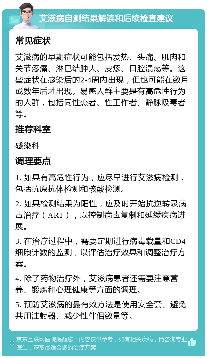 艾滋病自测结果解读和后续检查建议 常见症状 艾滋病的早期症状可能包括发热、头痛、肌肉和关节疼痛、淋巴结肿大、皮疹、口腔溃疡等。这些症状在感染后的2-4周内出现，但也可能在数月或数年后才出现。易感人群主要是有高危性行为的人群，包括同性恋者、性工作者、静脉吸毒者等。 推荐科室 感染科 调理要点 1. 如果有高危性行为，应尽早进行艾滋病检测，包括抗原抗体检测和核酸检测。 2. 如果检测结果为阳性，应及时开始抗逆转录病毒治疗（ART），以控制病毒复制和延缓疾病进展。 3. 在治疗过程中，需要定期进行病毒载量和CD4细胞计数的监测，以评估治疗效果和调整治疗方案。 4. 除了药物治疗外，艾滋病患者还需要注意营养、锻炼和心理健康等方面的调理。 5. 预防艾滋病的最有效方法是使用安全套、避免共用注射器、减少性伴侣数量等。