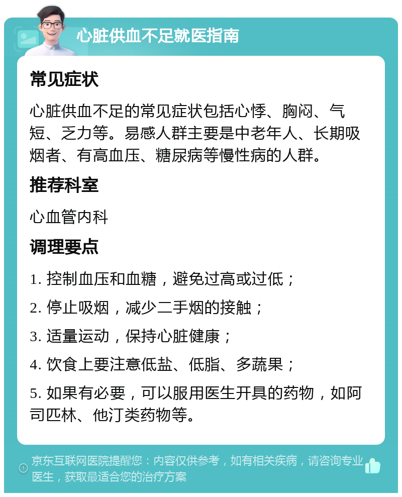 心脏供血不足就医指南 常见症状 心脏供血不足的常见症状包括心悸、胸闷、气短、乏力等。易感人群主要是中老年人、长期吸烟者、有高血压、糖尿病等慢性病的人群。 推荐科室 心血管内科 调理要点 1. 控制血压和血糖，避免过高或过低； 2. 停止吸烟，减少二手烟的接触； 3. 适量运动，保持心脏健康； 4. 饮食上要注意低盐、低脂、多蔬果； 5. 如果有必要，可以服用医生开具的药物，如阿司匹林、他汀类药物等。