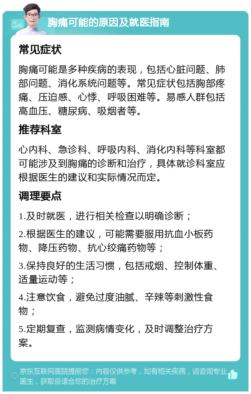 胸痛可能的原因及就医指南 常见症状 胸痛可能是多种疾病的表现，包括心脏问题、肺部问题、消化系统问题等。常见症状包括胸部疼痛、压迫感、心悸、呼吸困难等。易感人群包括高血压、糖尿病、吸烟者等。 推荐科室 心内科、急诊科、呼吸内科、消化内科等科室都可能涉及到胸痛的诊断和治疗，具体就诊科室应根据医生的建议和实际情况而定。 调理要点 1.及时就医，进行相关检查以明确诊断； 2.根据医生的建议，可能需要服用抗血小板药物、降压药物、抗心绞痛药物等； 3.保持良好的生活习惯，包括戒烟、控制体重、适量运动等； 4.注意饮食，避免过度油腻、辛辣等刺激性食物； 5.定期复查，监测病情变化，及时调整治疗方案。