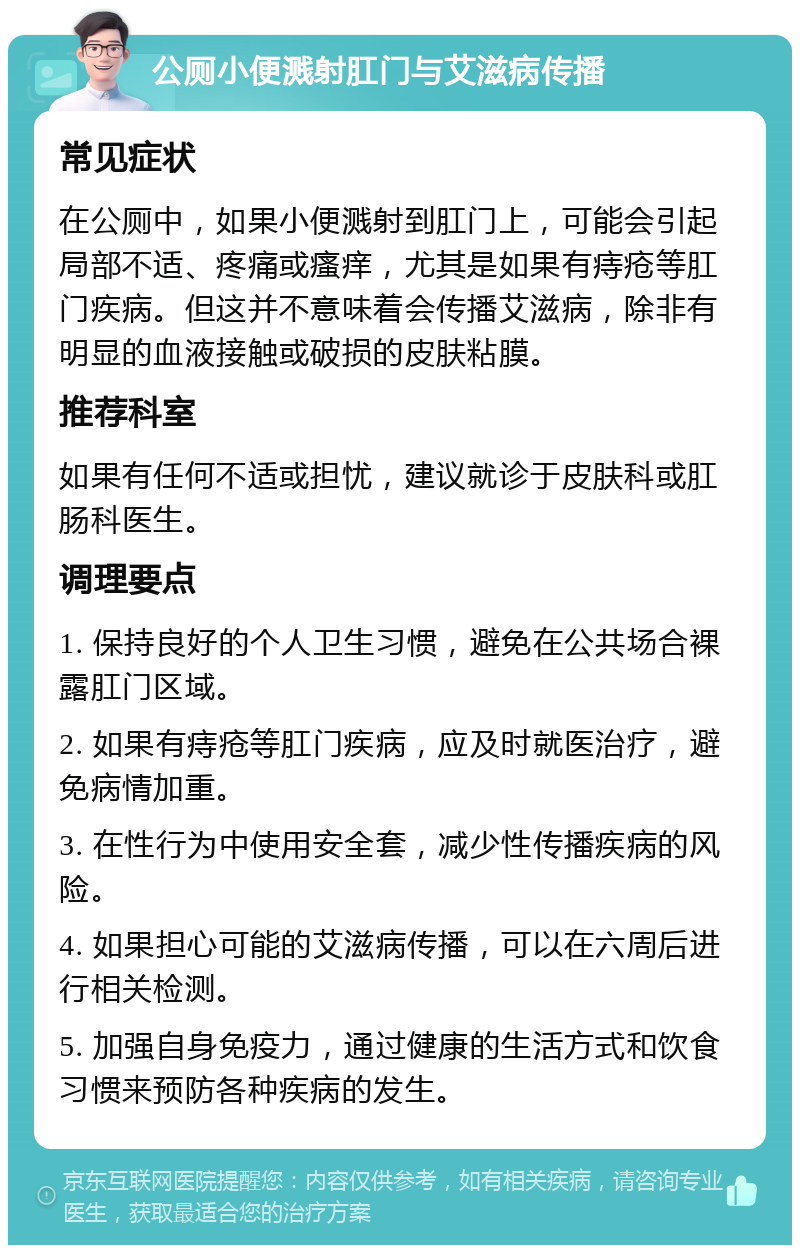 公厕小便溅射肛门与艾滋病传播 常见症状 在公厕中，如果小便溅射到肛门上，可能会引起局部不适、疼痛或瘙痒，尤其是如果有痔疮等肛门疾病。但这并不意味着会传播艾滋病，除非有明显的血液接触或破损的皮肤粘膜。 推荐科室 如果有任何不适或担忧，建议就诊于皮肤科或肛肠科医生。 调理要点 1. 保持良好的个人卫生习惯，避免在公共场合裸露肛门区域。 2. 如果有痔疮等肛门疾病，应及时就医治疗，避免病情加重。 3. 在性行为中使用安全套，减少性传播疾病的风险。 4. 如果担心可能的艾滋病传播，可以在六周后进行相关检测。 5. 加强自身免疫力，通过健康的生活方式和饮食习惯来预防各种疾病的发生。