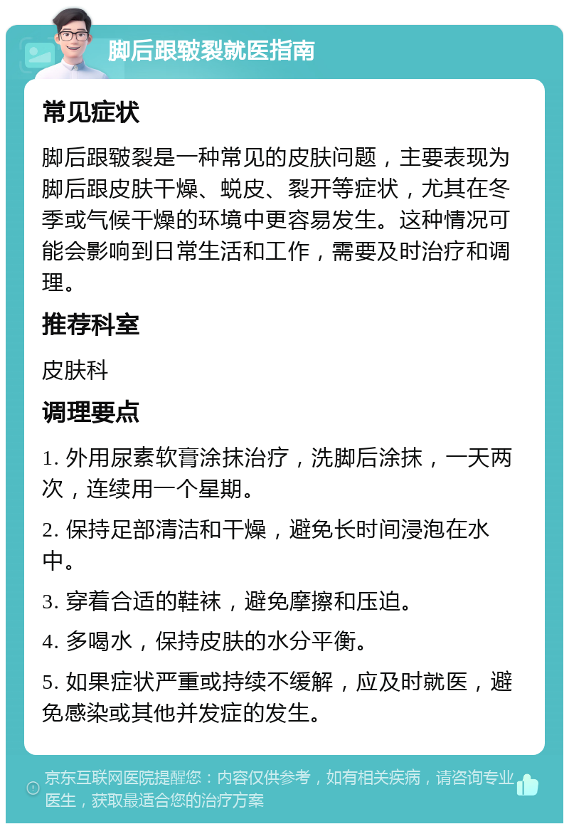 脚后跟皲裂就医指南 常见症状 脚后跟皲裂是一种常见的皮肤问题，主要表现为脚后跟皮肤干燥、蜕皮、裂开等症状，尤其在冬季或气候干燥的环境中更容易发生。这种情况可能会影响到日常生活和工作，需要及时治疗和调理。 推荐科室 皮肤科 调理要点 1. 外用尿素软膏涂抹治疗，洗脚后涂抹，一天两次，连续用一个星期。 2. 保持足部清洁和干燥，避免长时间浸泡在水中。 3. 穿着合适的鞋袜，避免摩擦和压迫。 4. 多喝水，保持皮肤的水分平衡。 5. 如果症状严重或持续不缓解，应及时就医，避免感染或其他并发症的发生。