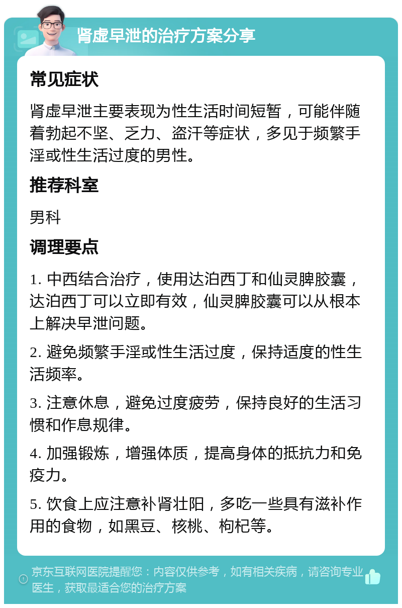 肾虚早泄的治疗方案分享 常见症状 肾虚早泄主要表现为性生活时间短暂，可能伴随着勃起不坚、乏力、盗汗等症状，多见于频繁手淫或性生活过度的男性。 推荐科室 男科 调理要点 1. 中西结合治疗，使用达泊西丁和仙灵脾胶囊，达泊西丁可以立即有效，仙灵脾胶囊可以从根本上解决早泄问题。 2. 避免频繁手淫或性生活过度，保持适度的性生活频率。 3. 注意休息，避免过度疲劳，保持良好的生活习惯和作息规律。 4. 加强锻炼，增强体质，提高身体的抵抗力和免疫力。 5. 饮食上应注意补肾壮阳，多吃一些具有滋补作用的食物，如黑豆、核桃、枸杞等。