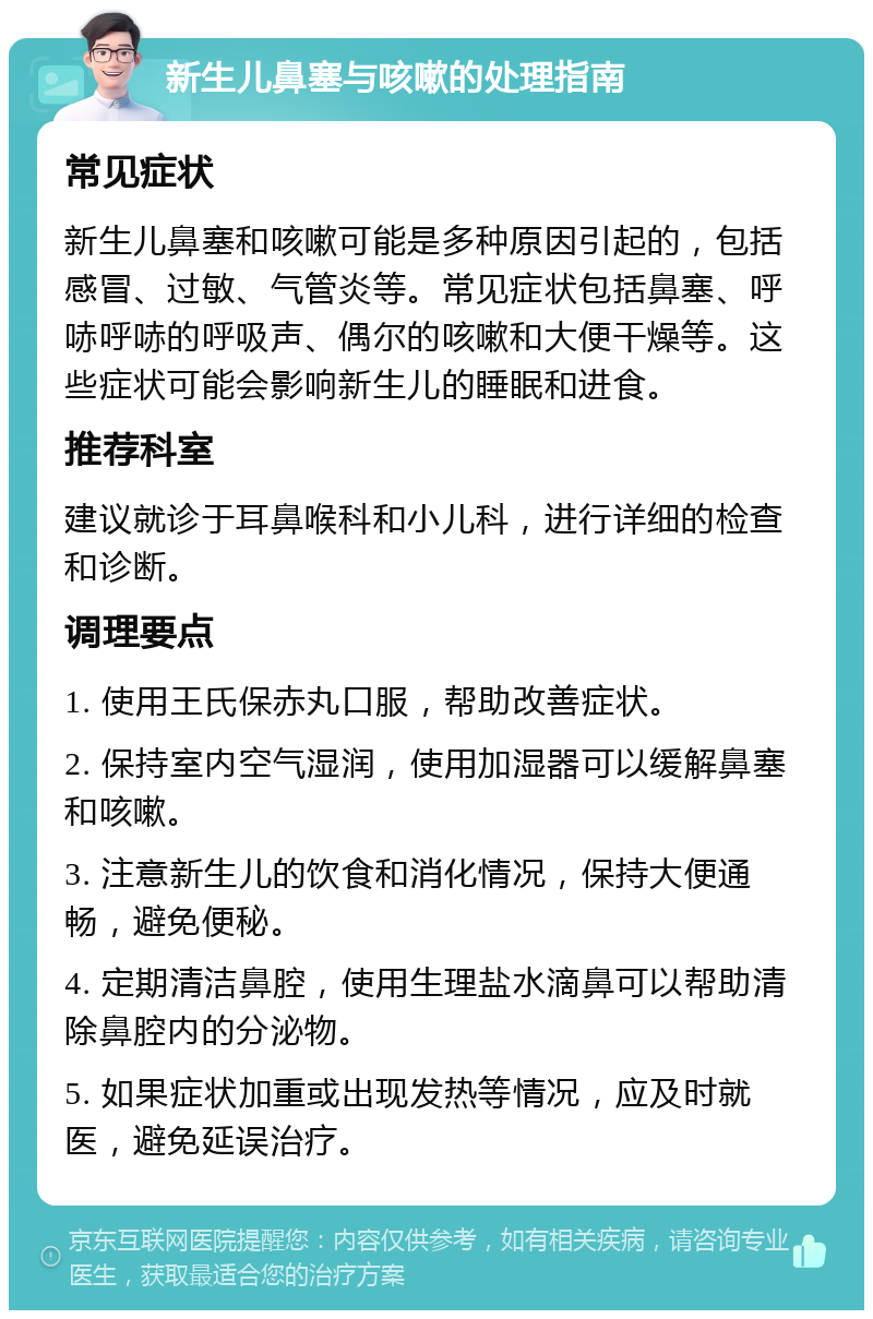 新生儿鼻塞与咳嗽的处理指南 常见症状 新生儿鼻塞和咳嗽可能是多种原因引起的，包括感冒、过敏、气管炎等。常见症状包括鼻塞、呼哧呼哧的呼吸声、偶尔的咳嗽和大便干燥等。这些症状可能会影响新生儿的睡眠和进食。 推荐科室 建议就诊于耳鼻喉科和小儿科，进行详细的检查和诊断。 调理要点 1. 使用王氏保赤丸口服，帮助改善症状。 2. 保持室内空气湿润，使用加湿器可以缓解鼻塞和咳嗽。 3. 注意新生儿的饮食和消化情况，保持大便通畅，避免便秘。 4. 定期清洁鼻腔，使用生理盐水滴鼻可以帮助清除鼻腔内的分泌物。 5. 如果症状加重或出现发热等情况，应及时就医，避免延误治疗。