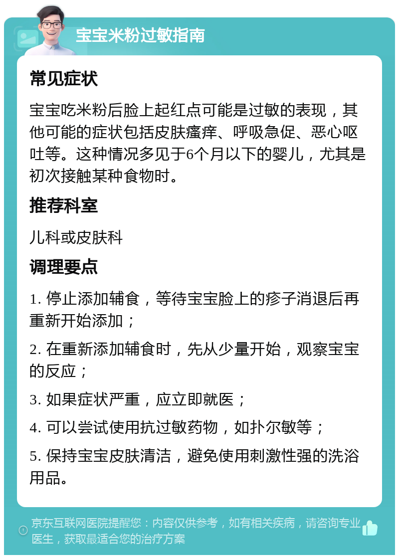 宝宝米粉过敏指南 常见症状 宝宝吃米粉后脸上起红点可能是过敏的表现，其他可能的症状包括皮肤瘙痒、呼吸急促、恶心呕吐等。这种情况多见于6个月以下的婴儿，尤其是初次接触某种食物时。 推荐科室 儿科或皮肤科 调理要点 1. 停止添加辅食，等待宝宝脸上的疹子消退后再重新开始添加； 2. 在重新添加辅食时，先从少量开始，观察宝宝的反应； 3. 如果症状严重，应立即就医； 4. 可以尝试使用抗过敏药物，如扑尔敏等； 5. 保持宝宝皮肤清洁，避免使用刺激性强的洗浴用品。