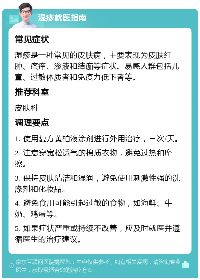 湿疹就医指南 常见症状 湿疹是一种常见的皮肤病，主要表现为皮肤红肿、瘙痒、渗液和结痂等症状。易感人群包括儿童、过敏体质者和免疫力低下者等。 推荐科室 皮肤科 调理要点 1. 使用复方黄柏液涂剂进行外用治疗，三次/天。 2. 注意穿宽松透气的棉质衣物，避免过热和摩擦。 3. 保持皮肤清洁和湿润，避免使用刺激性强的洗涤剂和化妆品。 4. 避免食用可能引起过敏的食物，如海鲜、牛奶、鸡蛋等。 5. 如果症状严重或持续不改善，应及时就医并遵循医生的治疗建议。