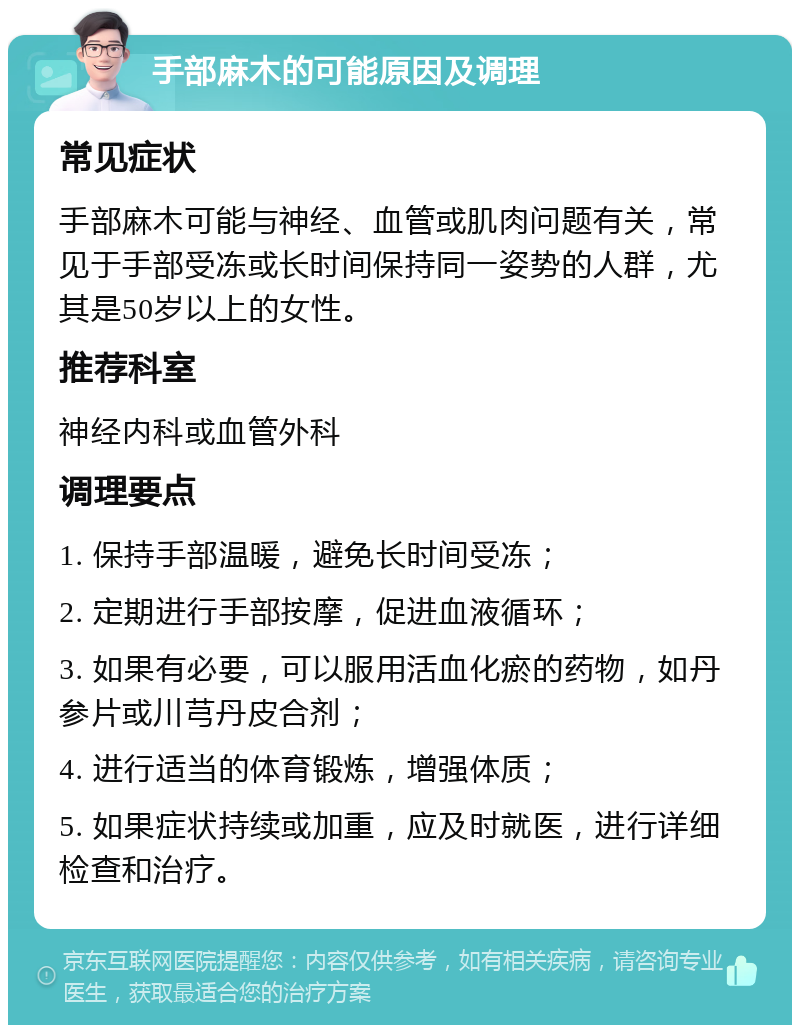 手部麻木的可能原因及调理 常见症状 手部麻木可能与神经、血管或肌肉问题有关，常见于手部受冻或长时间保持同一姿势的人群，尤其是50岁以上的女性。 推荐科室 神经内科或血管外科 调理要点 1. 保持手部温暖，避免长时间受冻； 2. 定期进行手部按摩，促进血液循环； 3. 如果有必要，可以服用活血化瘀的药物，如丹参片或川芎丹皮合剂； 4. 进行适当的体育锻炼，增强体质； 5. 如果症状持续或加重，应及时就医，进行详细检查和治疗。