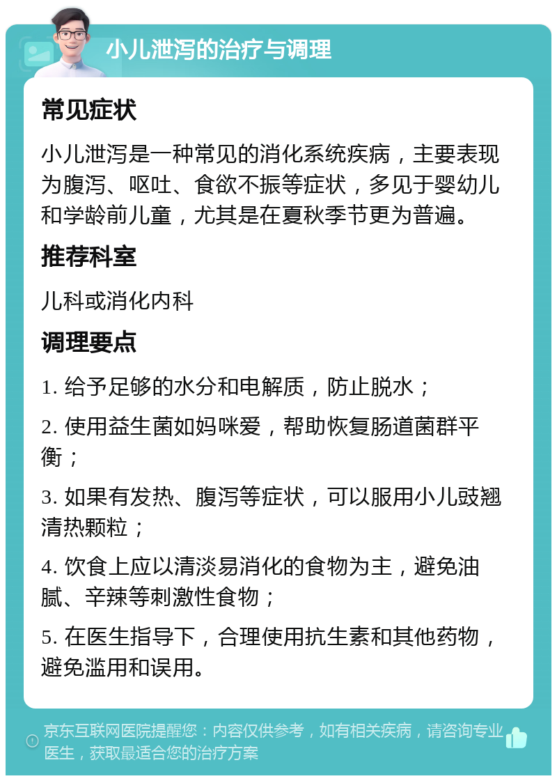 小儿泄泻的治疗与调理 常见症状 小儿泄泻是一种常见的消化系统疾病，主要表现为腹泻、呕吐、食欲不振等症状，多见于婴幼儿和学龄前儿童，尤其是在夏秋季节更为普遍。 推荐科室 儿科或消化内科 调理要点 1. 给予足够的水分和电解质，防止脱水； 2. 使用益生菌如妈咪爱，帮助恢复肠道菌群平衡； 3. 如果有发热、腹泻等症状，可以服用小儿豉翘清热颗粒； 4. 饮食上应以清淡易消化的食物为主，避免油腻、辛辣等刺激性食物； 5. 在医生指导下，合理使用抗生素和其他药物，避免滥用和误用。