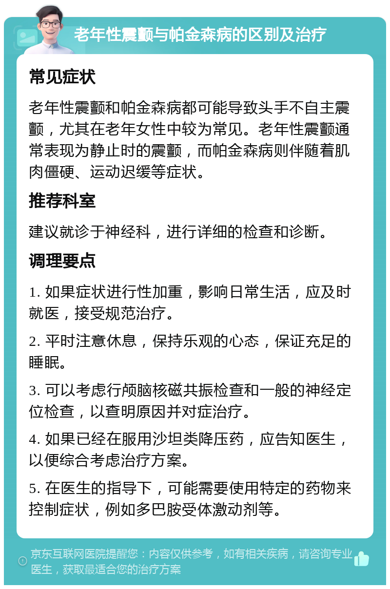 老年性震颤与帕金森病的区别及治疗 常见症状 老年性震颤和帕金森病都可能导致头手不自主震颤，尤其在老年女性中较为常见。老年性震颤通常表现为静止时的震颤，而帕金森病则伴随着肌肉僵硬、运动迟缓等症状。 推荐科室 建议就诊于神经科，进行详细的检查和诊断。 调理要点 1. 如果症状进行性加重，影响日常生活，应及时就医，接受规范治疗。 2. 平时注意休息，保持乐观的心态，保证充足的睡眠。 3. 可以考虑行颅脑核磁共振检查和一般的神经定位检查，以查明原因并对症治疗。 4. 如果已经在服用沙坦类降压药，应告知医生，以便综合考虑治疗方案。 5. 在医生的指导下，可能需要使用特定的药物来控制症状，例如多巴胺受体激动剂等。