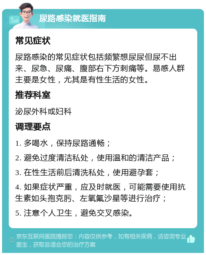 尿路感染就医指南 常见症状 尿路感染的常见症状包括频繁想尿尿但尿不出来、尿急、尿痛、腹部右下方刺痛等。易感人群主要是女性，尤其是有性生活的女性。 推荐科室 泌尿外科或妇科 调理要点 1. 多喝水，保持尿路通畅； 2. 避免过度清洁私处，使用温和的清洁产品； 3. 在性生活前后清洗私处，使用避孕套； 4. 如果症状严重，应及时就医，可能需要使用抗生素如头孢克肟、左氧氟沙星等进行治疗； 5. 注意个人卫生，避免交叉感染。