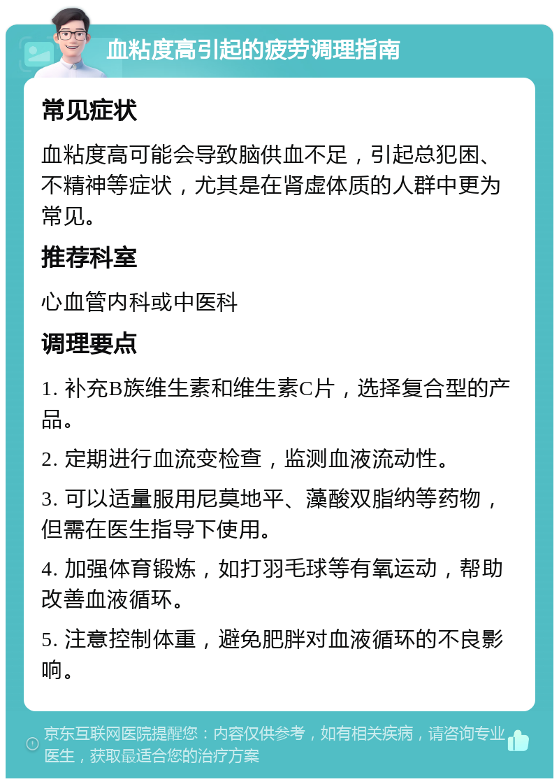 血粘度高引起的疲劳调理指南 常见症状 血粘度高可能会导致脑供血不足，引起总犯困、不精神等症状，尤其是在肾虚体质的人群中更为常见。 推荐科室 心血管内科或中医科 调理要点 1. 补充B族维生素和维生素C片，选择复合型的产品。 2. 定期进行血流变检查，监测血液流动性。 3. 可以适量服用尼莫地平、藻酸双脂纳等药物，但需在医生指导下使用。 4. 加强体育锻炼，如打羽毛球等有氧运动，帮助改善血液循环。 5. 注意控制体重，避免肥胖对血液循环的不良影响。