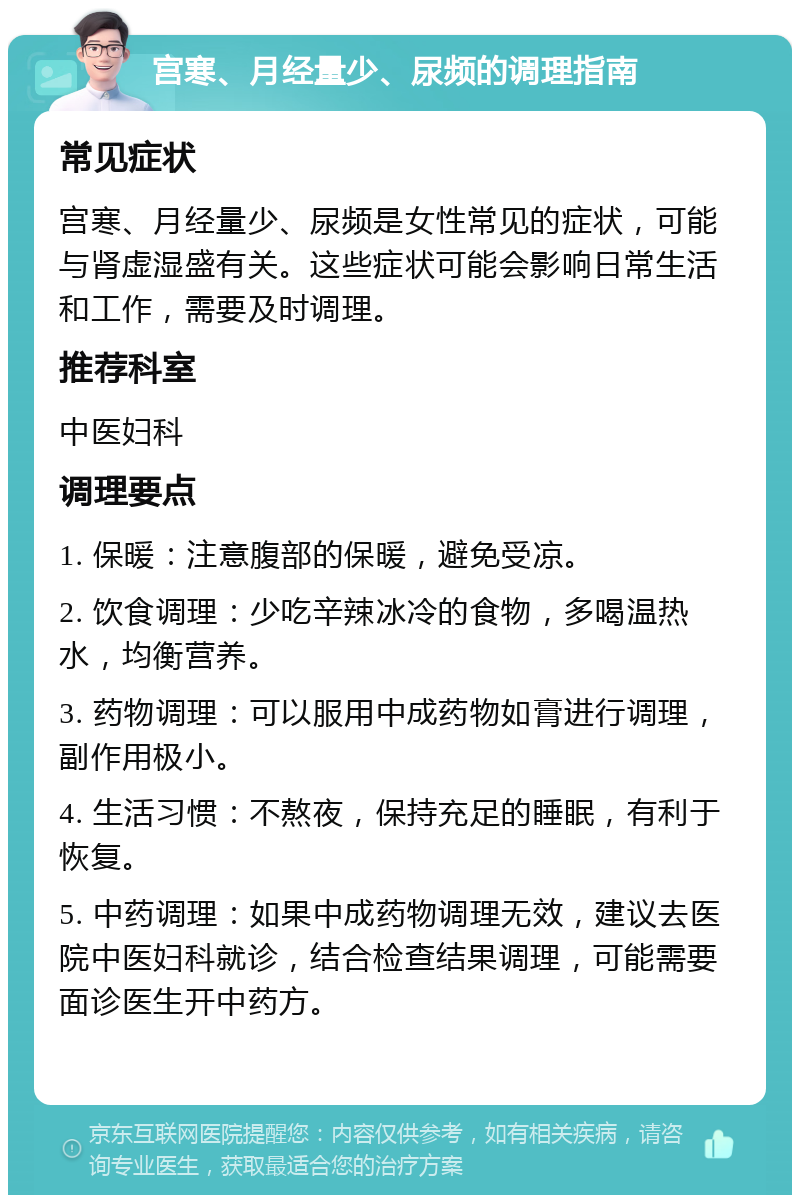 宫寒、月经量少、尿频的调理指南 常见症状 宫寒、月经量少、尿频是女性常见的症状，可能与肾虚湿盛有关。这些症状可能会影响日常生活和工作，需要及时调理。 推荐科室 中医妇科 调理要点 1. 保暖：注意腹部的保暖，避免受凉。 2. 饮食调理：少吃辛辣冰冷的食物，多喝温热水，均衡营养。 3. 药物调理：可以服用中成药物如膏进行调理，副作用极小。 4. 生活习惯：不熬夜，保持充足的睡眠，有利于恢复。 5. 中药调理：如果中成药物调理无效，建议去医院中医妇科就诊，结合检查结果调理，可能需要面诊医生开中药方。