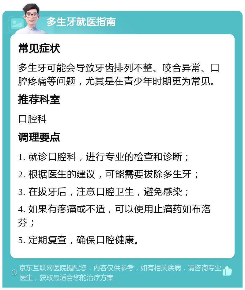 多生牙就医指南 常见症状 多生牙可能会导致牙齿排列不整、咬合异常、口腔疼痛等问题，尤其是在青少年时期更为常见。 推荐科室 口腔科 调理要点 1. 就诊口腔科，进行专业的检查和诊断； 2. 根据医生的建议，可能需要拔除多生牙； 3. 在拔牙后，注意口腔卫生，避免感染； 4. 如果有疼痛或不适，可以使用止痛药如布洛芬； 5. 定期复查，确保口腔健康。