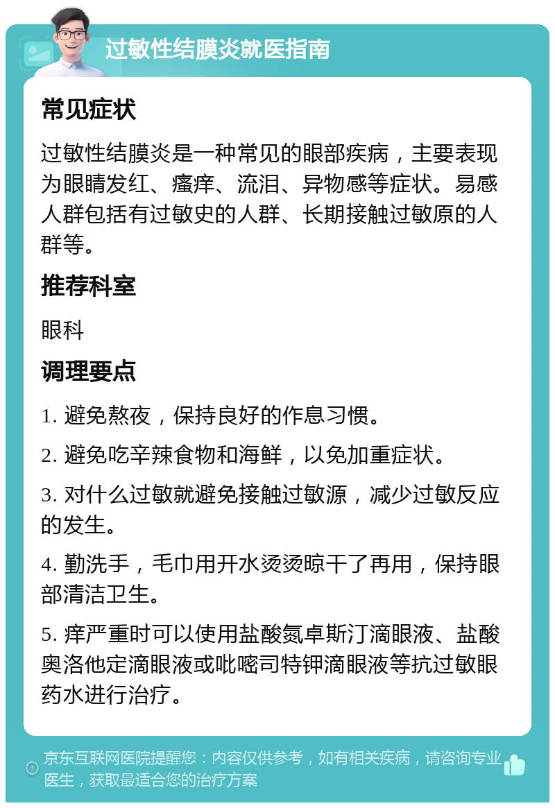 过敏性结膜炎就医指南 常见症状 过敏性结膜炎是一种常见的眼部疾病，主要表现为眼睛发红、瘙痒、流泪、异物感等症状。易感人群包括有过敏史的人群、长期接触过敏原的人群等。 推荐科室 眼科 调理要点 1. 避免熬夜，保持良好的作息习惯。 2. 避免吃辛辣食物和海鲜，以免加重症状。 3. 对什么过敏就避免接触过敏源，减少过敏反应的发生。 4. 勤洗手，毛巾用开水烫烫晾干了再用，保持眼部清洁卫生。 5. 痒严重时可以使用盐酸氮卓斯汀滴眼液、盐酸奥洛他定滴眼液或吡嘧司特钾滴眼液等抗过敏眼药水进行治疗。