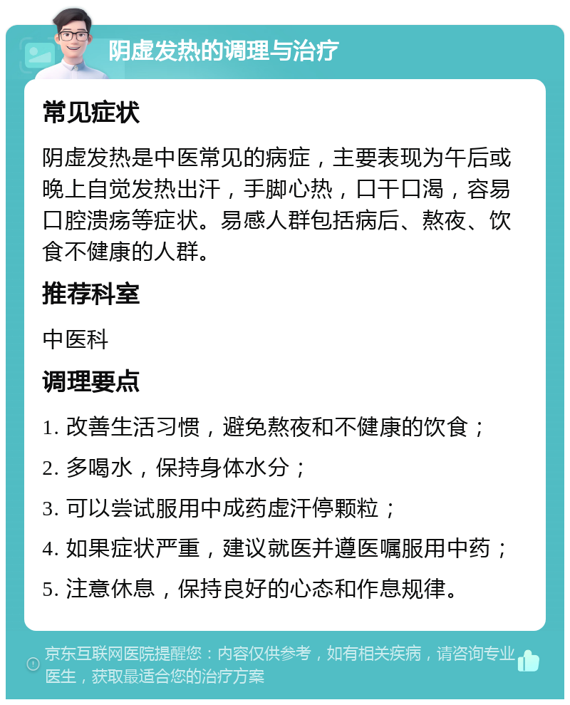 阴虚发热的调理与治疗 常见症状 阴虚发热是中医常见的病症，主要表现为午后或晚上自觉发热出汗，手脚心热，口干口渴，容易口腔溃疡等症状。易感人群包括病后、熬夜、饮食不健康的人群。 推荐科室 中医科 调理要点 1. 改善生活习惯，避免熬夜和不健康的饮食； 2. 多喝水，保持身体水分； 3. 可以尝试服用中成药虚汗停颗粒； 4. 如果症状严重，建议就医并遵医嘱服用中药； 5. 注意休息，保持良好的心态和作息规律。