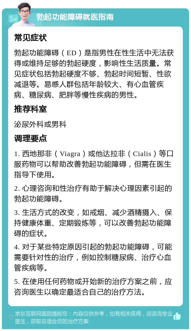 勃起功能障碍就医指南 常见症状 勃起功能障碍（ED）是指男性在性生活中无法获得或维持足够的勃起硬度，影响性生活质量。常见症状包括勃起硬度不够、勃起时间短暂、性欲减退等。易感人群包括年龄较大、有心血管疾病、糖尿病、肥胖等慢性疾病的男性。 推荐科室 泌尿外科或男科 调理要点 1. 西地那非（Viagra）或他达拉非（Cialis）等口服药物可以帮助改善勃起功能障碍，但需在医生指导下使用。 2. 心理咨询和性治疗有助于解决心理因素引起的勃起功能障碍。 3. 生活方式的改变，如戒烟、减少酒精摄入、保持健康体重、定期锻炼等，可以改善勃起功能障碍的症状。 4. 对于某些特定原因引起的勃起功能障碍，可能需要针对性的治疗，例如控制糖尿病、治疗心血管疾病等。 5. 在使用任何药物或开始新的治疗方案之前，应咨询医生以确定最适合自己的治疗方法。